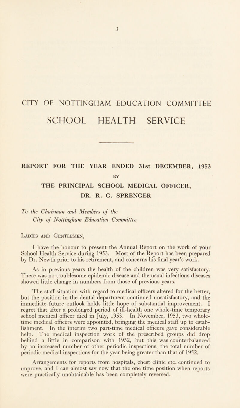 CITY OF NOTTINGHAM EDUCATION COMMITTEE SCHOOL HEALTH SERVICE REPORT FOR THE YEAR ENDED 31st DECEMBER, 1953 BY THE PRINCIPAL SCHOOL MEDICAL OFFICER, DR. R. G. SPRENGER To the Chairman and Members of the City of Nottingham Education Committee Ladies and Gentlemen, I have the honour to present the Annual Report on the work of your School Health Service during 1953. Most of the Report has been prepared by Dr. Newth prior to his retirement, and concerns his final year’s work. As in previous years the health of the children was very satisfactory. There was no troublesome epidemic disease and the usual infectious diseases showed little change in numbers from those of previous years. The staff situation with regard to medical officers altered for the better, but the position in the dental department continued unsatisfactory, and the immediate future outlook holds little hope of substantial improvement. I regret that after a prolonged period of ill-health one whole-time temporary school medical officer died in July, 1953. In November, 1953, two whole¬ time medical officers were appointed, bringing the medical staff up to estab¬ lishment. In the interim two part-time medical officers gave considerable help. The medical inspection work of the prescribed groups did drop behind a little in comparison with 1952, but this was counterbalanced by an increased number of other periodic inspections, the total number of periodic medical inspections for the year being greater than that of 1952. Arrangements for reports from hospitals, chest clinic etc. continued to improve, and I can almost say now that the one time position when reports were practically unobtainable has been completely reversed,