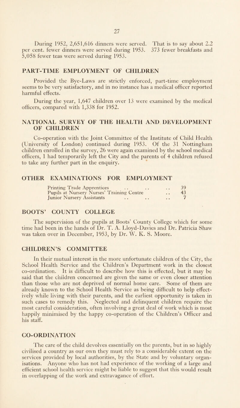 During 1952, 2,651,616 dinners were served. That is to say about 2.2 per cent, fewer dinners were served during 1953. 373 fewer breakfasts and 5,058 fewer teas were served during 1953. PART-TIME EMPLOYMENT OF CHILDREN Provided the Bye-Laws are strictly enforced, part-time employment seems to be very satisfactory, and in no instance has a medical officer reported harmful effects. During the year, 1,647 children over 13 were examined by the medical officers, compared with 1,338 for 1952. NATIONAL SURVEY OF THE HEALTH AND DEVELOPMENT OF CHILDREN Co-operation with the Joint Committee of the Institute of Child Health (University of London) continued during 1953. Of the 31 Nottingham children enrolled in the survey, 26 were again examined by the school medical officers, 1 had temporarily left the City and the parents of 4 children refused to take any further part in the enquiry. OTHER EXAMINATIONS FOR EMPLOYMENT Printing Trade Apprentices . . . . . . 39 Pupils at Nursery Nurses’ Training Centre . . 43 Junior Nursery Assistants . . . . .. 7 BOOTS’ COUNTY COLLEGE The supervision of the pupils at Boots’ County College which for some time had been in the hands of Dr. T. A. Lloyd-Davies and Dr. Patricia Shaw was taken over in December, 1953, by Dr. W. K. S. Moore. CHILDREN’S COMMITTEE In their mutual interest in the more unfortunate children of the City, the School Health Service and the Children’s Department work in the closest co-ordination. It is difficult to describe how this is effected, but it may be said that the children concerned are given the same or even closer attention than those who are not deprived of normal home care. Some of them are already known to the School Health Service as being difficult to help effect¬ ively while living with their parents, and the earliest opportunity is taken in such cases to remedy this. Neglected and delinquent children require the most careful consideration, often involving a great deal of work which is most happily minimised by the happy co-operation of the Children’s Officer and his staff. CO-ORDINATION The care of the child devolves essentially on the parents, but in so highly civilised a country as our own they must rely to a considerable extent on the services provided by local authorities, by the State and by voluntary organ¬ isations. Anyone who has not had experience of the working of a large and efficient school health service might be liable to suggest that this would result in overlapping of the work and extravagance of effort.