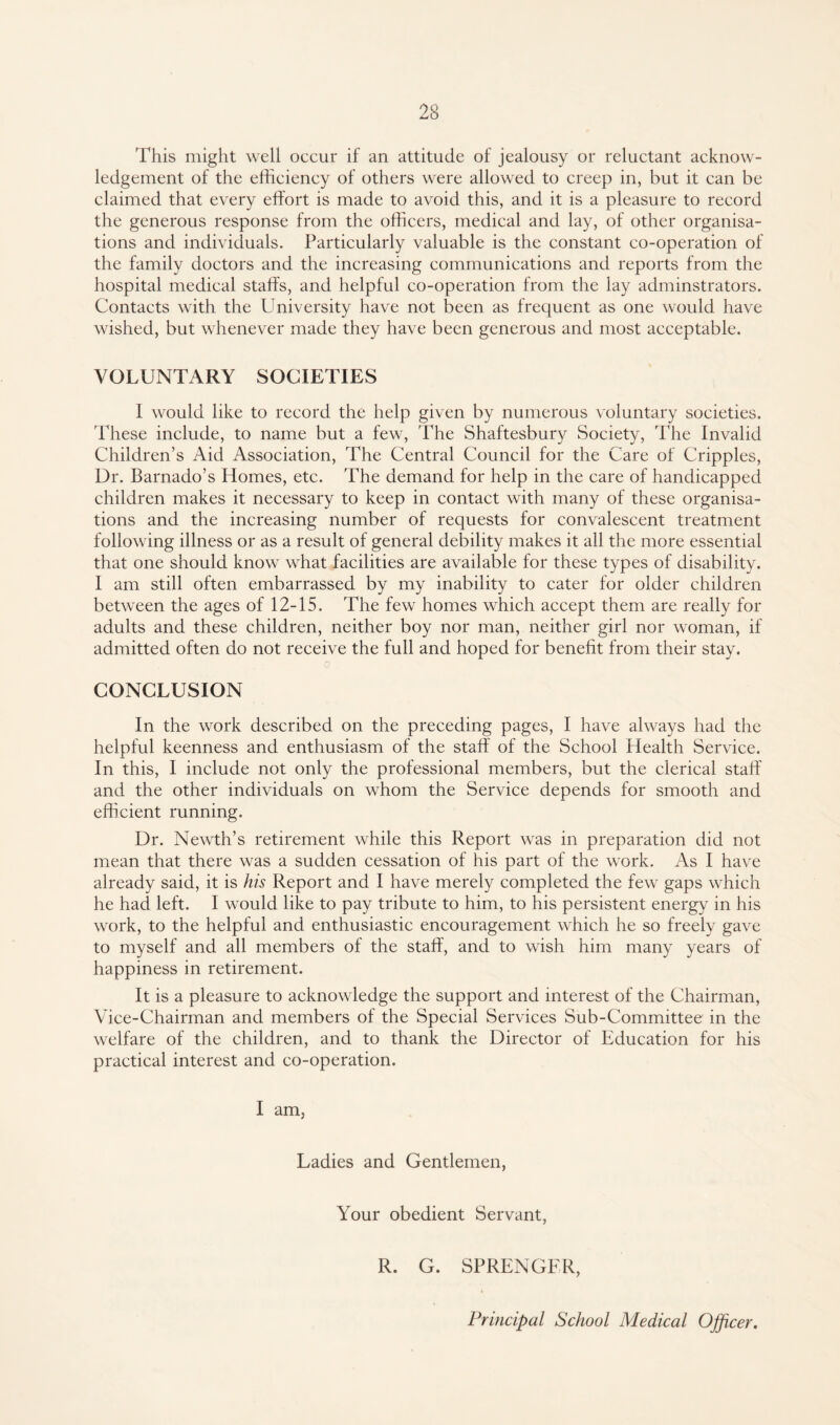 This might well occur if an attitude of jealousy or reluctant acknow¬ ledgement of the efficiency of others were allowed to creep in, but it can be claimed that every effort is made to avoid this, and it is a pleasure to record the generous response from the officers, medical and lay, of other organisa¬ tions and individuals. Particularly valuable is the constant co-operation of the family doctors and the increasing communications and reports from the hospital medical staffs, and helpful co-operation from the lay adminstrators. Contacts with the University have not been as frequent as one would have wished, but whenever made they have been generous and most acceptable. VOLUNTARY SOCIETIES 1 would like to record the help given by numerous voluntary societies. These include, to name but a few, 'The Shaftesbury Society, The Invalid Children’s Aid Association, The Central Council for the Care of Cripples, Dr. Barnado’s Homes, etc. The demand for help in the care of handicapped children makes it necessary to keep in contact with many of these organisa¬ tions and the increasing number of requests for convalescent treatment following illness or as a result of general debility makes it all the more essential that one should know what facilities are available for these types of disability. I am still often embarrassed by my inability to cater for older children between the ages of 12-15. The few homes which accept them are really for adults and these children, neither boy nor man, neither girl nor woman, if admitted often do not receive the full and hoped for benefit from their stay. 0 CONCLUSION In the work described on the preceding pages, I have always had the helpful keenness and enthusiasm of the staff of the School Health Service. In this, I include not only the professional members, but the clerical staff and the other individuals on whom the Service depends for smooth and efficient running. Dr. Newth’s retirement while this Report was in preparation did not mean that there was a sudden cessation of his part of the work. As I have already said, it is his Report and I have merely completed the few gaps which he had left. I would like to pay tribute to him, to his persistent energy in his work, to the helpful and enthusiastic encouragement which he so freely gave to myself and all members of the staff, and to wish him many years of happiness in retirement. It is a pleasure to acknowledge the support and interest of the Chairman, Vice-Chairman and members of the Special Services Sub-Committee in the welfare of the children, and to thank the Director of Education for his practical interest and co-operation. I am, Ladies and Gentlemen, Your obedient Servant, R. G. SPRENGER, Principal School Medical Officer.
