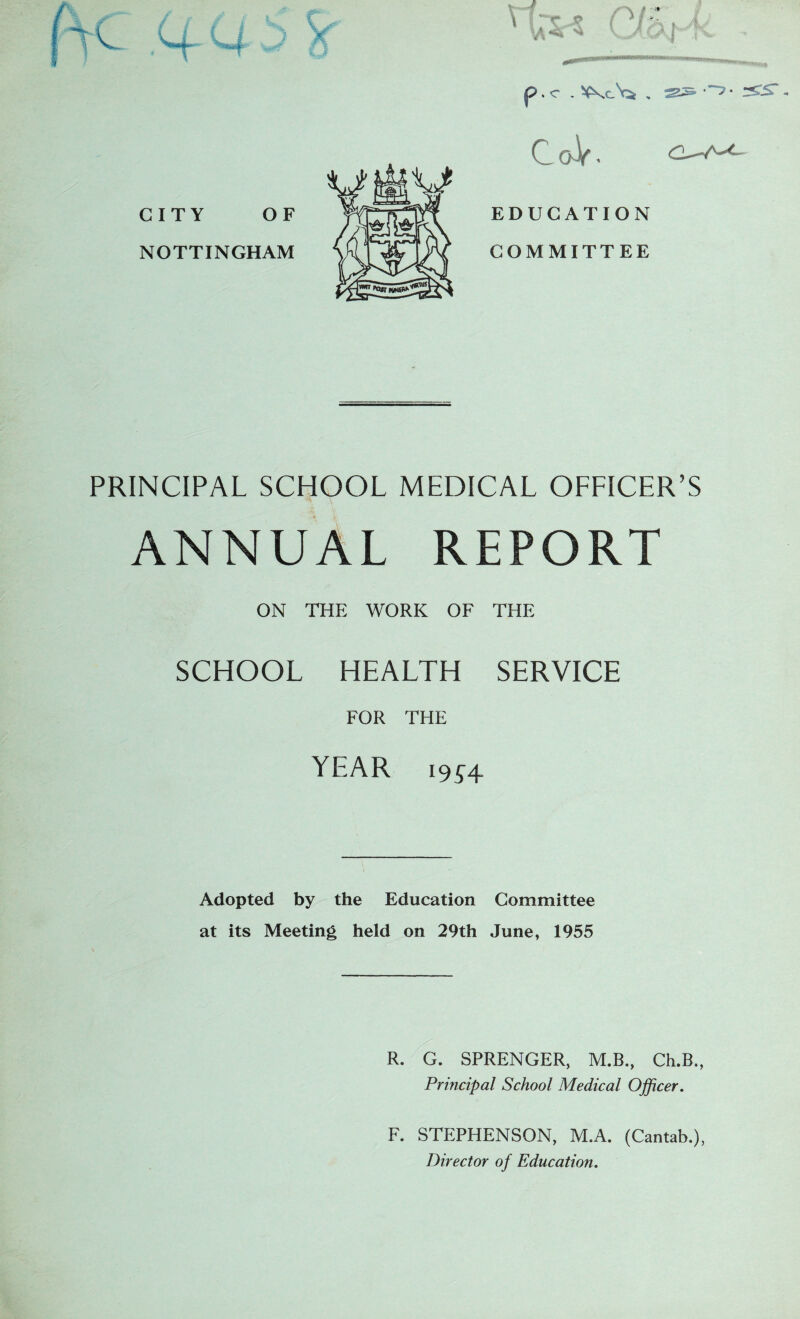 p . c . - CITY OF NOTTINGHAM 0 0 - V * EDUGATION COMMITTEE PRINCIPAL SCHOOL MEDICAL OFFICER'S ANNUAL REPORT ON THE WORK OF THE SCHOOL HEALTH SERVICE FOR THE YEAR 1954 Adopted by the Education Committee at its Meeting held on 29th June, 1955 R. G. SPRENGER, M.B., Ch.B., Principal School Medical Officer. F. STEPHENSON, M.A. (Cantab.), Director of Education.