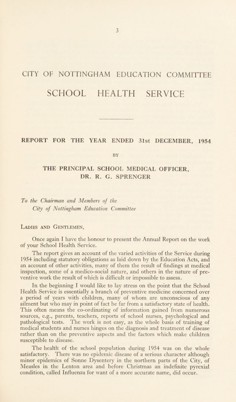 CITY OF NOTTINGHAM EDUCATION COMMITTEE SCHOOL HEALTH SERVICE REPORT FOR THE YEAR ENDED 31st DECEMBER, 1954 BY THE PRINCIPAL SCHOOL MEDICAL OFFICER, DR, R, G. SPRENGER To the Chairman and Members of the City of Nottingham Education Committee Ladies and Gentlemen, Once again I have the honour to present the Annual Report on the work of your School Health Service. The report gives an account of the varied activities of the Service during 1954 including statutory obligations as laid down by the Education Acts, and an account of other activities, many of them the result of findings at medical inspection, some of a medico-social nature, and others in the nature of pre¬ ventive work the result of which is difficult or impossible to assess. In the beginning I would like to lay stress on the point that the School Health Service is essentially a branch of preventive medicine concerned over a period of years with children, many of whom are unconscious of any ailment but who may in point of fact be far from a satisfactory state of health. This often means the co-ordinating of information gained from numerous sources, e.g., parents, teachers, reports of school nurses, psychological and pathological tests. The work is not easy, as the whole basis of training of medical students and nurses hinges on the diagnosis and treatment of disease rather than on the preventive aspects and the factors which make children susceptible to disease. The health of the school population during 1954 was on the whole satisfactory. There was no epidemic disease of a serious character although minor epidemics of Sonne Dysentery in the northern parts of the City, of Measles in the Lenton area and before Christmas an indefinite pyrexial condition, called Influenza for want of a more accurate name, did occur.