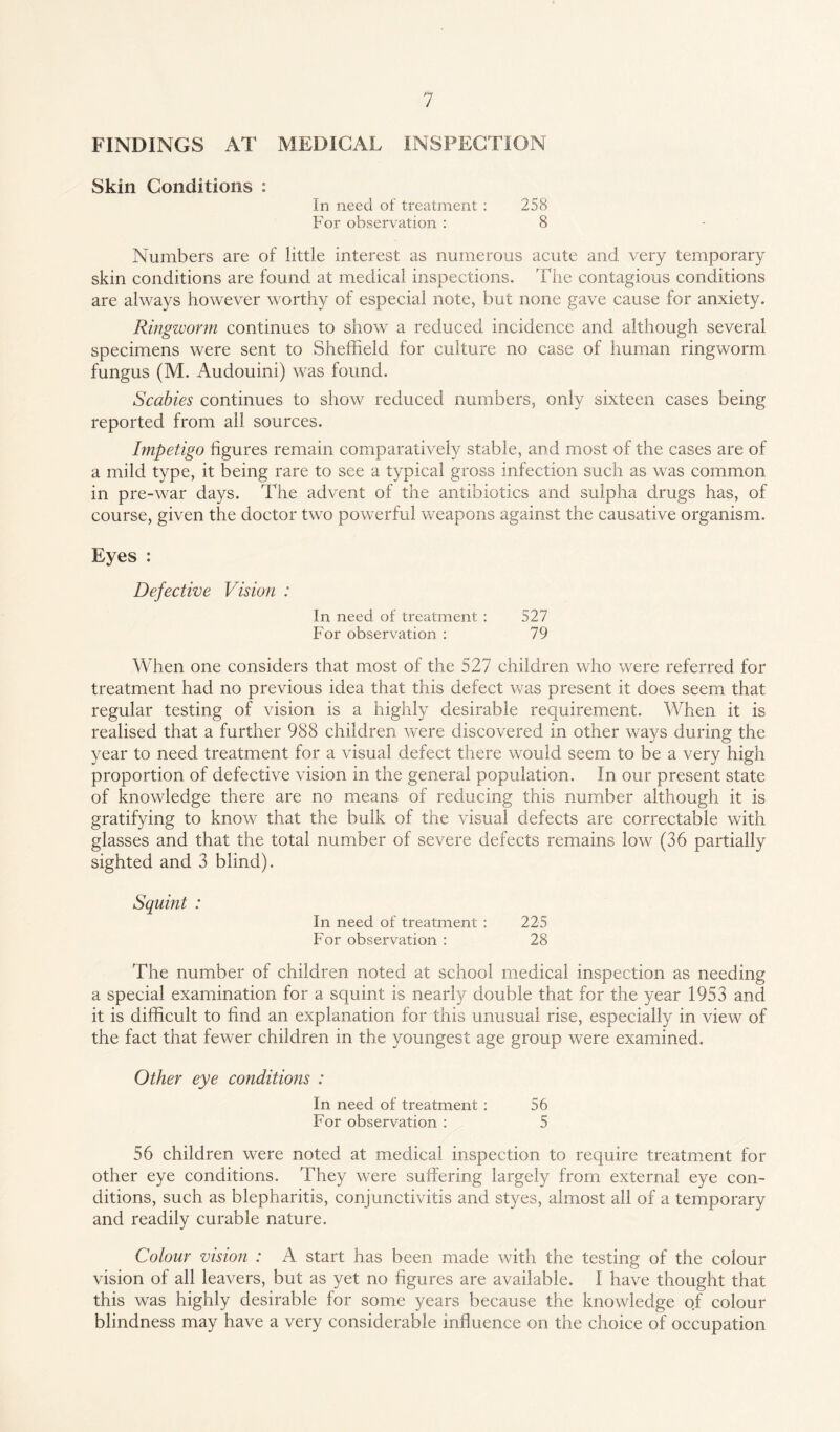 FINDINGS AT MEDICAL INSPECTION Skin Conditions : In need of treatment : 258 For observation : 8 Numbers are of little interest as numerous acute and very temporary skin conditions are found at medical inspections. The contagious conditions are always however worthy of especial note, but none gave cause for anxiety. Ringworm continues to show a reduced incidence and although several specimens were sent to Sheffield for culture no case of human ringworm fungus (M. Auclouini) was found. Scabies continues to show reduced numbers, only sixteen cases being reported from all sources. Impetigo figures remain comparatively stable, and most of the cases are of a mild type, it being rare to see a typical gross infection such as was common in pre-war days. The advent of the antibiotics and sulpha drugs has, of course, given the doctor two powerful weapons against the causative organism. Eyes : Defective Vision : In need of treatment : 527 For observation : 79 When one considers that most of the 527 children who were referred for treatment had no previous idea that this defect was present it does seem that regular testing of vision is a highly desirable requirement. When it is realised that a further 988 children were discovered in other ways during the year to need treatment for a visual defect there would seem to be a very high proportion of defective vision in the general population. In our present state of knowledge there are no means of reducing this number although it is gratifying to know that the bulk of the visual defects are correctable with glasses and that the total number of severe defects remains low (36 partially sighted and 3 blind). Squint : In need of treatment : 225 For observation : 28 The number of children noted at school medical inspection as needing a special examination for a squint is nearly double that for the year 1953 and it is difficult to find an explanation for this unusual rise, especially in view of the fact that fewer children in the youngest age group were examined. Other eye conditions : In need of treatment : 56 For observation : 5 56 children were noted at medical inspection to require treatment for other eye conditions. They were suffering largely from external eye con¬ ditions, such as blepharitis, conjunctivitis and styes, almost all of a temporary and readily curable nature. Colour vision : A start has been made with the testing of the colour vision of all leavers, but as yet no figures are available. I have thought that this was highly desirable for some years because the knowledge of colour blindness may have a very considerable influence on the choice of occupation