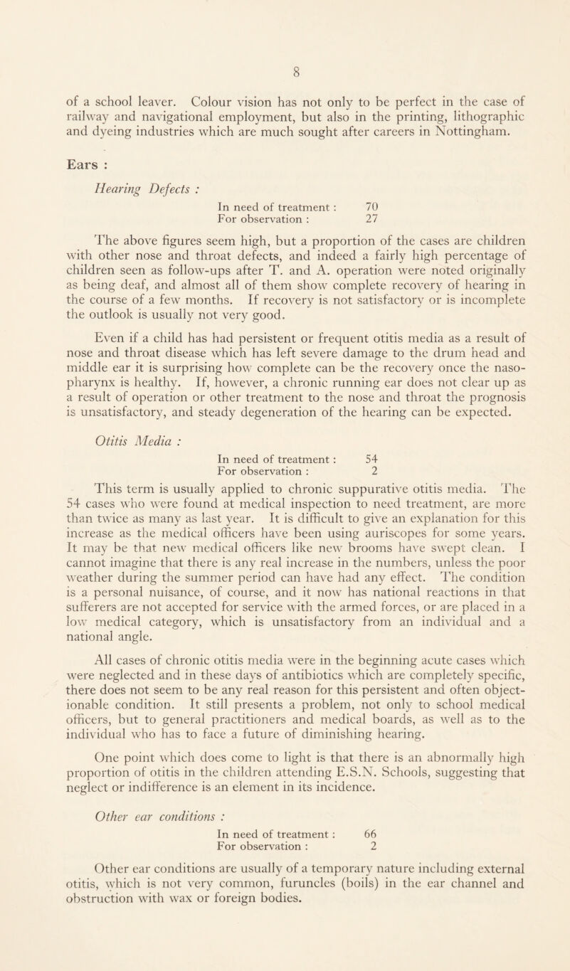 of a school leaver. Colour vision has not only to be perfect in the case of railway and navigational employment, but also in the printing, lithographic and dyeing industries which are much sought after careers in Nottingham. Ears : Hearing Defects : In need of treatment : 70 For observation : 27 The above figures seem high, but a proportion of the cases are children with other nose and throat defects, and indeed a fairly high percentage of children seen as follow-ups after T. and A. operation were noted originally as being deaf, and almost all of them show complete recovery of hearing in the course of a few months. If recovery is not satisfactory or is incomplete the outlook is usually not very good. Even if a child has had persistent or frequent otitis media as a result of nose and throat disease which has left severe damage to the drum head and middle ear it is surprising how complete can be the recovery once the naso¬ pharynx is healthy. If, however, a chronic running ear does not clear up as a result of operation or other treatment to the nose and throat the prognosis is unsatisfactory, and steady degeneration of the hearing can be expected. Otitis Media : In need of treatment : 54 For observation : 2 This term is usually applied to chronic suppurative otitis media. The 54 cases who were found at medical inspection to need treatment, are more than twice as many as last year. It is difficult to give an explanation for this increase as the medical officers have been using auriscopes for some years. It may be that new medical officers like new brooms have swept clean. I cannot imagine that there is any real increase in the numbers, unless the poor weather during the summer period can have had any effect. The condition is a personal nuisance, of course, and it now has national reactions in that sufferers are not accepted for service with the armed forces, or are placed in a low medical category, which is unsatisfactory from an individual and a national angle. All cases of chronic otitis media were in the beginning acute cases which were neglected and in these days of antibiotics which are completely specific, there does not seem to be any real reason for this persistent and often object¬ ionable condition. It still presents a problem, not only to school medical officers, but to general practitioners and medical boards, as well as to the individual who has to face a future of diminishing hearing. One point which does come to light is that there is an abnormally high proportion of otitis in the children attending E.S.N. Schools, suggesting that neglect or indifference is an element in its incidence. Other ear conditions : In need of treatment : 66 For observation : 2 Other ear conditions are usually of a temporary nature including external otitis, which is not very common, furuncles (boils) in the ear channel and obstruction with wax or foreign bodies.