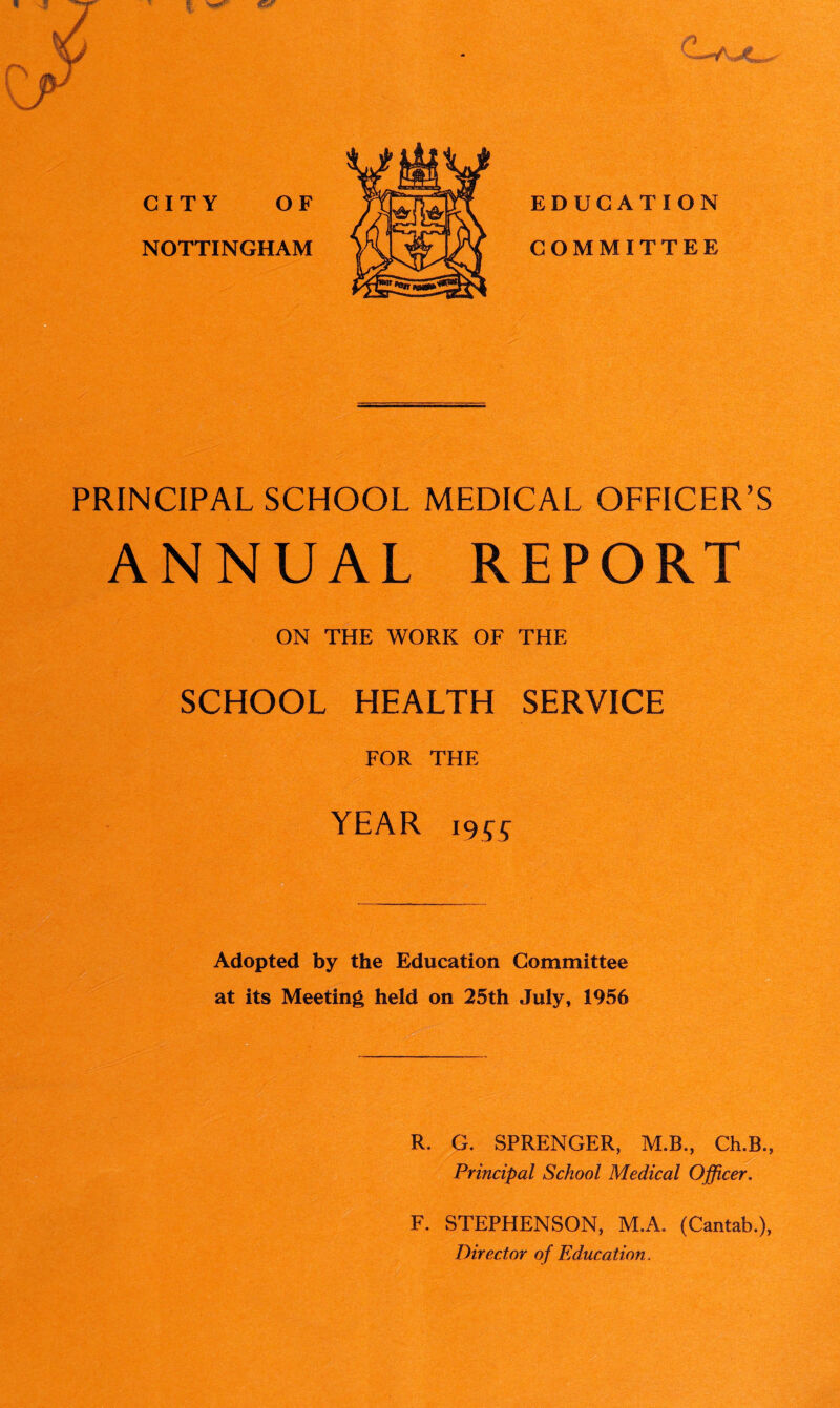 / V CITY OF NOTTINGHAM PRINCIPAL SCHOOL MEDICAL OFFICER’S ANNUAL REPORT ON THE WORK OF THE SCHOOL HEALTH SERVICE FOR THE YEAR i9SS Adopted by the Education Committee at its Meeting held on 25th July, 1956 R. G. SPRENGER, M.B., Ch.B., Principal School Medical Officer. F. STEPHENSON, M.A. (Cantab.), Director of Education.