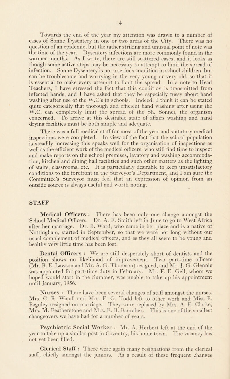 Towards the end of the year my attention was drawn to a number of cases of Sonne Dysentery in one or two areas of the City. There was no question of an epidemic, but the rather striking and unusual point of note was the time of the year. Dysentery infections are more commonly found in the warmer months. As I write, there are still scattered cases, and it looks as though some active steps may be necessary to attempt to limit the spread of infection. Sonne Dysentery is not a serious condition in school children, but can be troublesome and worrying in the very young or very old, so that it is essential to make every attempt to limit the spread. In a note to Head Teachers, I have stressed the fact that this condition is transmitted from infected hands, and I have asked that they be especially fussy about hand washing after use of the W.C’s in schools. Indeed, I think it can be stated quite categorically that thorough and efficient hand washing after using the W.C. can completely limit the spread of the Sh. Sonnei, the organism concerned. To arrive at this desirable state of affairs washing and hand drying facilities must be both simple and adequate. There was a full medical staff for most of the year and statutory medical inspections were completed. In view of the fact that the school population is steadily increasing this speaks well for the organisation of inspections as well as the efficient work of the medical officers, who still find time to inspect and make reports on the school premises, lavatory and washing accommoda¬ tion, kitchen and dining hall facilities and such other matters as the lighting of stairs, classrooms, etc. It is particularly desirable to keep unsatisfactory conditions to the forefront in the Surveyor’s Department, and I am sure the Committee’s Surveyor must feel that an expression of opinion from an outside source is always useful and worth noting. STAFF Medical Officers : There has been only one change amongst the School Medical Officers. Dr. A. F. Smith left in June to go to West Africa after her marriage. Dr. B. Ward, who came in her place and is a native of Nottingham, started in September, so that we were not long without our usual complement of medical officers, and as they all seem to be young and healthy very little time has been lost. Dental Officers : We are still desperately short of dentists and the position shows no likelihood of improvement. Two part-time officers (Mr. B. E. Lawson and Mr. A. G. Thomson) resigned, and Mr. J. G. Glennie was appointed for part-time duty in February. Mr. F. E. Gell, whom we hoped would start in the Summer, was unable to take up his appointment until January, 1956. Nurses : There have been several changes of staff amongst the nurses. Mrs. C. R. Watall and Mrs. F. G. Todd left to other work and Miss B. Baguley resigned on marriage. They were replaced by Airs. A. E. Clarke, Mrs. AI. Featherstone and Airs. E. B. Baumber. This is one of the smallest changeovers we have had for a number of years. Psychiatric Social Worker : Mr. A. Herbert left at the end of the year to take up a similar post in Coventry, his home town. The vacancy has not yet been filled. Clerical Staff : There were again many resignations from the clerical staff, chiefly amongst the juniors. As a result of these frequent changes