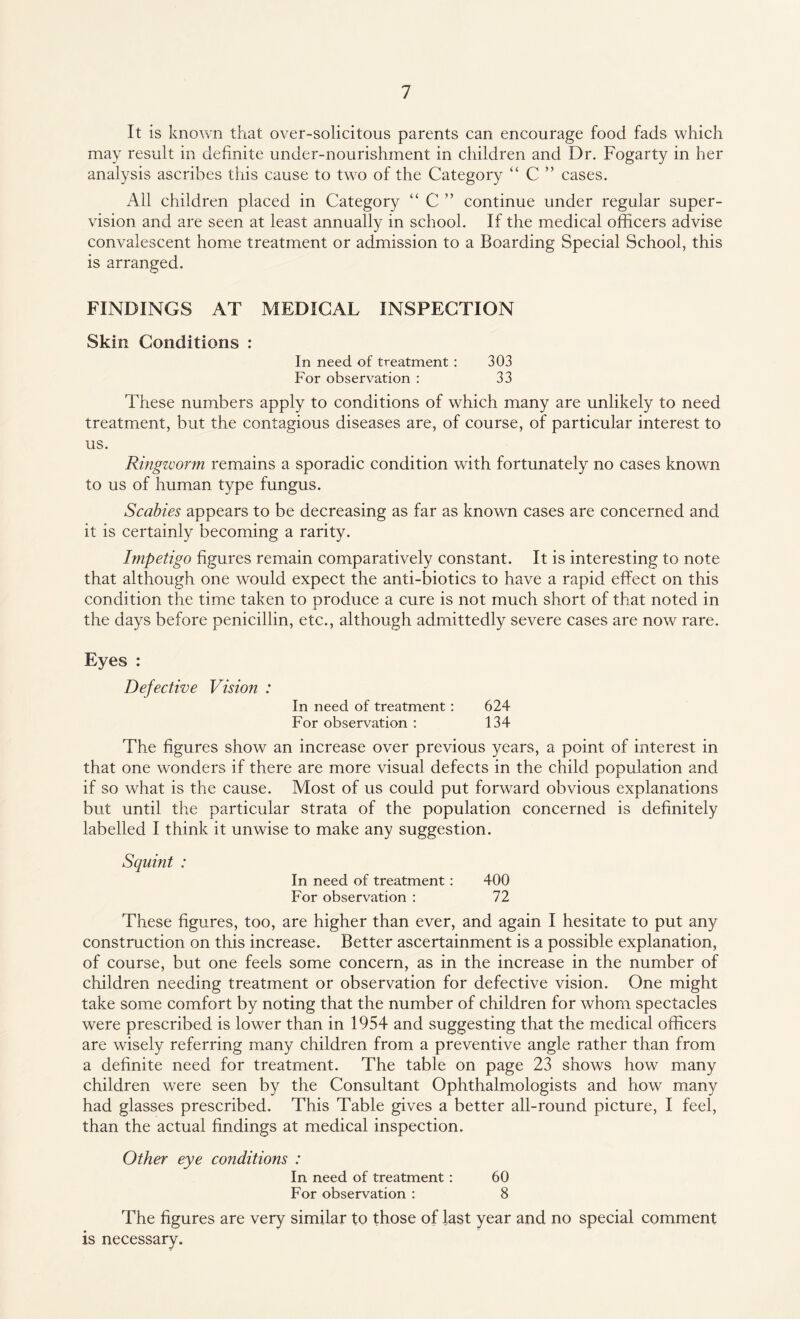 It is known that over-solicitous parents can encourage food fads which may result in definite under-nourishment in children and Dr. Fogarty in her analysis ascribes this cause to two of the Category “ C ” cases. All children placed in Category “ C ” continue under regular super¬ vision and are seen at least annually in school. If the medical officers advise convalescent home treatment or admission to a Boarding Special School, this is arranged. FINDINGS AT MEDICAL INSPECTION Skin Conditions : In need of treatment : 303 For observation : 33 These numbers apply to conditions of which many are unlikely to need treatment, but the contagious diseases are, of course, of particular interest to us. Ringworm remains a sporadic condition with fortunately no cases known to us of human type fungus. Scabies appears to be decreasing as far as known cases are concerned and it is certainly becoming a rarity. Impetigo figures remain comparatively constant. It is interesting to note that although one would expect the anti-biotics to have a rapid effect on this condition the time taken to produce a cure is not much short of that noted in the days before penicillin, etc., although admittedly severe cases are now rare. Eyes : Defective Vision : In need of treatment : 624 For observation : 134 The figures show an increase over previous years, a point of interest in that one wonders if there are more visual defects in the child population and if so what is the cause. Most of us could put forward obvious explanations but until the particular strata of the population concerned is definitely labelled I think it unwise to make any suggestion. Squint : In need of treatment: 400 For observation : 72 These figures, too, are higher than ever, and again I hesitate to put any construction on this increase. Better ascertainment is a possible explanation, of course, but one feels some concern, as in the increase in the number of children needing treatment or observation for defective vision. One might take some comfort by noting that the number of children for whom spectacles were prescribed is lower than in 1954 and suggesting that the medical officers are wisely referring many children from a preventive angle rather than from a definite need for treatment. The table on page 23 shows how many children were seen by the Consultant Ophthalmologists and how many had glasses prescribed. This Table gives a better all-round picture, I feel, than the actual findings at medical inspection. Other eye conditions : In need of treatment : 60 For observation : 8 The figures are very similar to those of last year and no special comment is necessary.