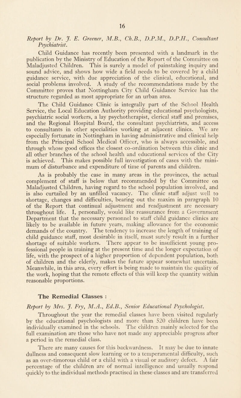 Report by Dr. J. E. Greener, M.B., Ch.B., D.P.M., D.P.H., Consultant Psychiatrist. Child Guidance has recently been presented with a landmark in the publication by the Ministry of Education of the Report of the Committee on Maladjusted Children. This is surely a model of painstaking inquiry and sound advice, and shows how wide a field needs to be covered by a child guidance service, with due appreciation of the clinical, educational, and social problems involved. A study of the recommendations made by the Committee proves that Nottingham City Child Guidance Service has the structure regarded as most appropriate for an urban area. The Child Guidance Clinic is integrally part of the School Health Service, the Local Education Authority providing educational psychologists, psychiatric social workers, a lay psychotherapist, clerical staff and premises, and the Regional Hospital Board, the consultant psychiatrists, and access to consultants in other specialities working at adjacent clinics. We are especially fortunate in Nottingham in having administrative and clinical help from the Principal School Medical Officer, who is always accessible, and through whose good offices the closest co-ordination between this clinic and all other branches of the school health and educational services of the City is achieved. This makes possible full investigation of cases with the mini¬ mum of disturbance and expenditure of time of parents and children. As is probably the case in many areas in the provinces, the actual complement of staff is below that recommended by the Committee on Maladjusted Children, having regard to the school population involved, and is also curtailed by an unfilled vacancy. The clinic staff adjust well to shortage, changes and difficulties, bearing out the maxim in paragraph 10 of the Report that continual adjustment and readjustment are necessary throughout life. I, personally, would like reassurance from a Government Department that the necessary personnel to staff child guidance clinics are likely to be available in future years, making allowance for the economic demands of the country. The tendency to increase the length of training of child guidance staff, most desirable in itself, must surely result in a further shortage of suitable workers. There appear to be insufficient young pro¬ fessional people in training at the present time and the longer expectation of life, with the prospect of a higher proportion of dependent population, both of children and the elderly, makes the future appear somewhat uncertain. Meanwhile, in this area, every effort is being made to maintain the quality of the work, hoping that the remote effects of this will keep the quantity within reasonable proportions. The Remedial Classes : Report by Mrs. J. Fry, M.A., Ed.B., Senior Educational Psychologist. Throughout the year the remedial classes have been visited regularly by the educational psychologists and more than 520 children have been individually examined in the schools. The children mainly selected for the full examination are those who have not made any appreciable progress after a period in the remedial class. There are many causes for this backwardness. It may be due to innate dullness and consequent slow learning or to a temperamental difficulty, such as an over-timorous child or a child with a visual or auditory defect. A fair percentage of the children are of normal intelligence and usually respond quickly to the individual methods practised in these classes and are transferred