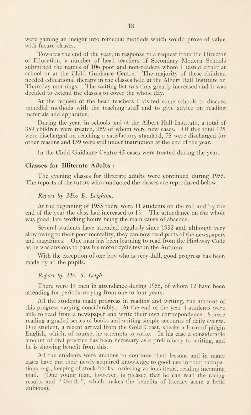were gaining an insight into remedial methods which would prove of value with future classes. Towards the end of the year, in response to a request from the Director of Education, a number of head teachers of Secondary Modern Schools submitted the names of 106 poor and non-readers whom I tested either at school or at the Child Guidance Centre. The majority of these children needed educational therapy in the classes held at the Albert Hall Institute on Thursday mornings. The waiting list was thus greatly increased and it was decided to extend the classes to cover the whole day. At the request of the head teachers I visited some schools to discuss remedial methods with the teaching staff and to give advice on reading materials and apparatus. During the year, in schools and at the Albert Hall Institute, a total of 359 children were treated, 159 of whom were new cases. Of this total 125 were discharged on reaching a satisfactory standard, 75 were discharged for other reasons and 159 were still under instruction at the end of the year. In the Child Guidance Centre 45 cases were treated during the year. Classes for Illiterate Adults : The evening classes for illiterate adults were continued during 1955. The reports of the tutors who conducted the classes are reproduced below. Report by Miss E. Leighton. At the beginning of 1955 there were 11 students on the roll and by the end of the year the class had increased to 13. The attendance on the whole was good, late working hours being the main cause of absence. Several students have attended regularly since 1952 and, although very slow owing to their poor mentality, they can now read parts of the newspapers and magazines. One man has been learning to read from the Highway Code as he was anxious to pass his motor cycle test in the Autumn. With the exception of one boy who is very dull, good progress has been made by all the pupils. Report by Mr. S. Leigh. There were 14 men in attendance during 1955, of whom 12 have been attending for periods varying from one to four years. All the students made progress in reading and writing, the amount of this progress varying considerably. At the end of the year 4 students were able to read from a newspaper and write their own correspondence ; 8 were reading a graded series of books and writing simple accounts of daily events. One student, a recent arrival from the Gold Coast, speaks a form of pidgin English, which, of course, he attempts to write. In his case a considerable amount of oral practice has been necessary as a preliminary to writing, and he is showing benefit from this. All the students were anxious to continue their lessons and in many cases have put their newly acquired knowledge to good use in their occupa¬ tions, e.g., keeping of stock-books, ordering various items, reading incoming mail. (One young man, however, is pleased that he can read the racing results and “ Garth ”, which makes the benefits of literacy seem a little dubious).