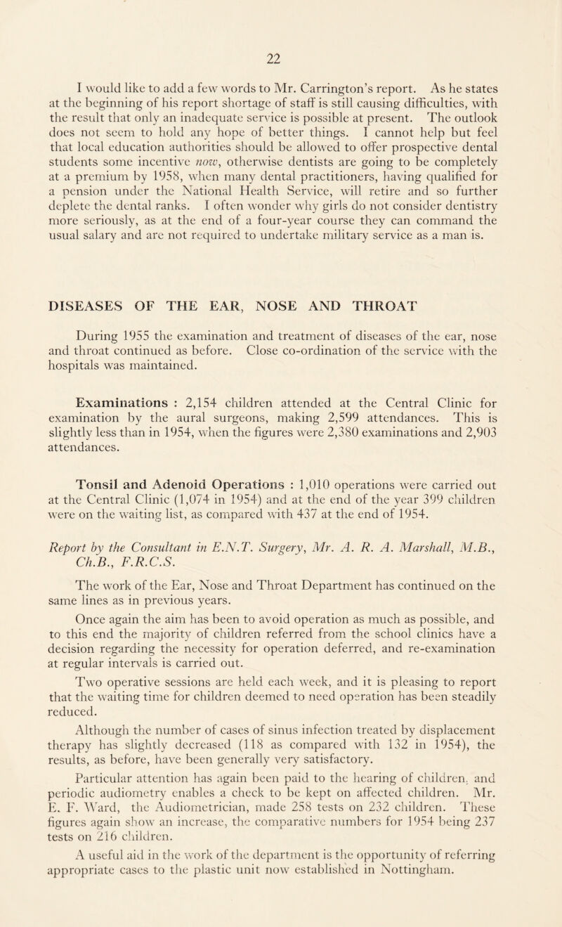 I would like to add a few words to Mr. Carrington’s report. As he states at the beginning of his report shortage of staff is still causing difficulties, with the result that only an inadequate service is possible at present. The outlook does not seem to hold any hope of better things. I cannot help but feel that local education authorities should be allowed to offer prospective dental students some incentive now, otherwise dentists are going to be completely at a premium by 1958, when many dental practitioners, having qualified for a pension under the National Health Service, will retire and so further deplete the dental ranks. I often wonder why girls do not consider dentistry more seriously, as at the end of a four-year course they can command the usual salary and are not required to undertake military service as a man is. DISEASES OF THE EAR, NOSE AND THROAT During 1955 the examination and treatment of diseases of the ear, nose and throat continued as before. Close co-ordination of the service with the hospitals was maintained. Examinations : 2,154 children attended at the Central Clinic for examination by the aural surgeons, making 2,599 attendances. This is slightly less than in 1954, when the figures were 2,380 examinations and 2,903 attendances. Tonsil and Adenoid Operations : 1,010 operations were carried out at the Central Clinic (1,074 in 1954) and at the end of the year 399 children were on the waiting list, as compared with 437 at the end of 1954. Report by the Consultant in E.N.T. Surgery, Mr. A. R. A. Marshall, M.B., Ch.B., F.R.C.S. The work of the Ear, Nose and Throat Department has continued on the same lines as in previous years. Once again the aim has been to avoid operation as much as possible, and to this end the majority of children referred from the school clinics have a decision regarding the necessity for operation deferred, and re-examination at regular intervals is carried out. Two operative sessions are held each week, and it is pleasing to report that the waiting time for children deemed to need operation has been steadily reduced. Although the number of cases of sinus infection treated by displacement therapy has slightly decreased (118 as compared with 132 in 1954), the results, as before, have been generally very satisfactory. Particular attention has again been paid to the hearing of children, and periodic audiometry enables a check to be kept on affected children. Mr. E. F. Ward, the Audiometrician, made 258 tests on 232 children. These figures again show an increase, the comparative numbers for 1954 being 237 tests on 216 children. A useful aid in the work of the department is the opportunity of referring appropriate cases to the plastic unit now established in Nottingham.