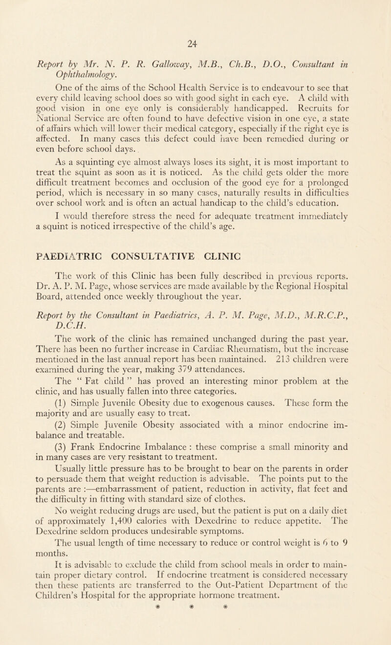 Report by Mr. N. P. R. Galloway, M.B., Ch.B., D.O., Consultant in Ophthalmology. One of the aims of the School Health Service is to endeavour to see that every child leaving school does so with good sight in each eye. A child with good vision in one eye only is considerably handicapped. Recruits for National Service are often found to have defective vision in one eye, a state of affairs which will lower their medical category, especially if the right eye is affected. In many cases this defect could have been remedied during or even before school davs. J As a squinting eye almost always loses its sight, it is most important to treat the squint as soon as it is noticed. As the child gets older the more difficult treatment becomes and occlusion of the good eye for a prolonged period, which is necessary in so many cases, naturally results in difficulties over school work and is often an actual handicap to the child’s education. I would therefore stress the need for adequate treatment immediately a squint is noticed irrespective of the child’s age. PAEDIATRIC CONSULTATIVE CLINIC The work of this Clinic has been fully described in previous reports. Dr. A. P. M. Page, whose services are made available by the Regional idospital Board, attended once weekly throughout the year. Report by the Consultant in Paediatrics, A. P. M. Page, M.D., M.R.C.P., D.C.H. The work of the clinic has remained unchanged during the past year. There has been no further increase in Cardiac Rheumatism, but the increase mentioned in the last annual report has been maintained. 213 children were examined during the year, making 379 attendances. The “ Fat child ” has proved an interesting minor problem at the clinic, and has usually fallen into three categories. (1) Simple Juvenile Obesity due to exogenous causes. These form the majority and are usually easy to treat. (2) Simple Juvenile Obesity associated with a minor endocrine im¬ balance and treatable. (3) Frank Endocrine Imbalance : these comprise a small minority and in many cases are very resistant to treatment. Usually little pressure has to be brought to bear on the parents in order to persuade them that weight reduction is advisable. The points put to the parents are :—embarrassment of patient, reduction in activity, flat feet and the difficulty in fitting with standard size of clothes. No weight reducing drugs are used, but the patient is put on a daily diet of approximately 1,400 calories with Dexedrine to reduce appetite. The Dexedrine seldom produces undesirable symptoms. The usual length of time necessary to reduce or control weight is 6 to 9 months. It is advisable to exclude the child from school meals in order to main¬ tain proper dietary control. If endocrine treatment is considered necessary then these patients are transferred to the Out-Patient Department of the Children’s Hospital for the appropriate hormone treatment. W TV*