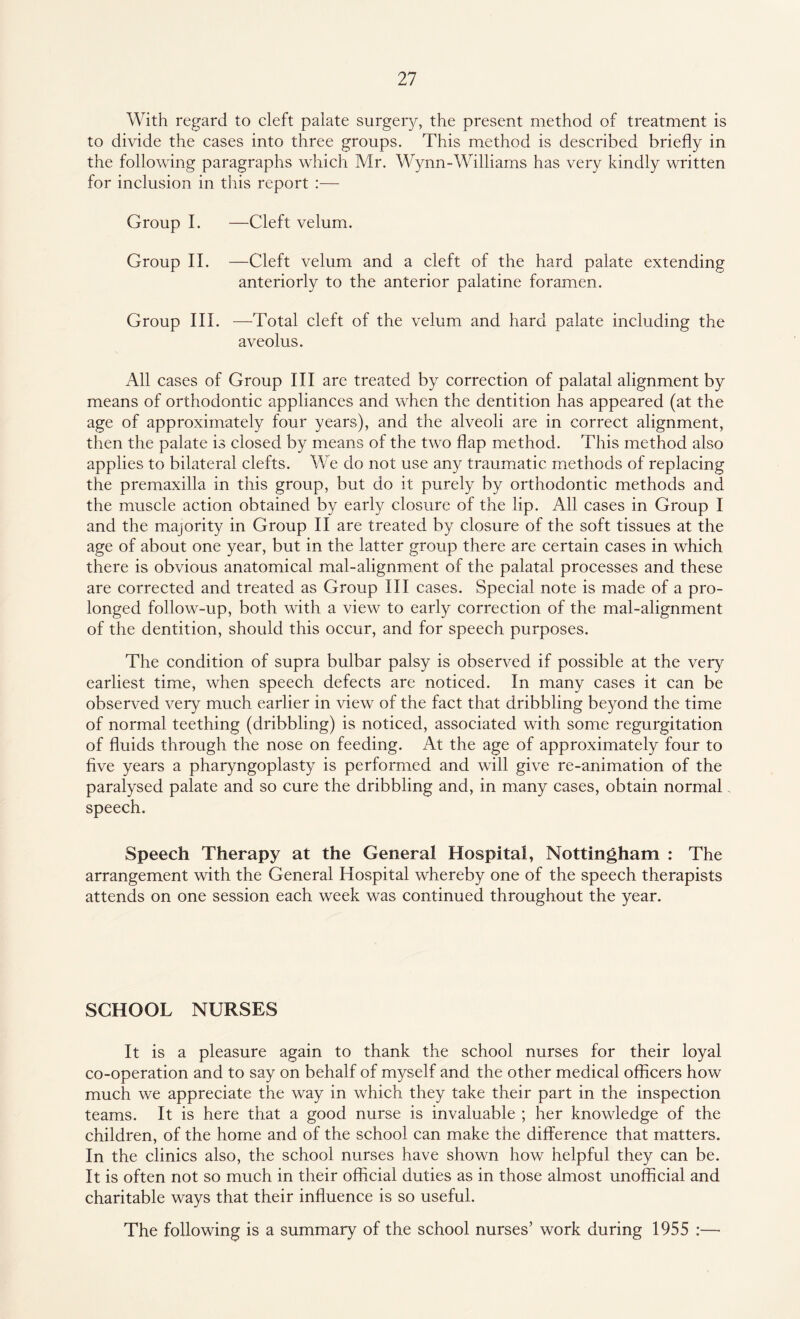 With regard to cleft palate surgery, the present method of treatment is to divide the cases into three groups. This method is described briefly in the following paragraphs which Mr. Wynn-Williams has very kindly written for inclusion in this report :— Group I. —Cleft velum. Group II. —Cleft velum and a cleft of the hard palate extending anteriorly to the anterior palatine foramen. Group III. —Total cleft of the velum and hard palate including the aveolus. All cases of Group III are treated by correction of palatal alignment by means of orthodontic appliances and when the dentition has appeared (at the age of approximately four years), and the alveoli are in correct alignment, then the palate is closed by means of the two flap method. This method also applies to bilateral clefts. We do not use any traumatic methods of replacing the premaxilla in this group, but do it purely by orthodontic methods and the muscle action obtained by early closure of the lip. All cases in Group I and the majority in Group II are treated by closure of the soft tissues at the age of about one year, but in the latter group there are certain cases in which there is obvious anatomical mal-alignment of the palatal processes and these are corrected and treated as Group III cases. Special note is made of a pro¬ longed follow-up, both with a view to early correction of the mal-alignment of the dentition, should this occur, and for speech purposes. The condition of supra bulbar palsy is observed if possible at the very earliest time, when speech defects are noticed. In many cases it can be observed very much earlier in view of the fact that dribbling beyond the time of normal teething (dribbling) is noticed, associated with some regurgitation of fluids through the nose on feeding. At the age of approximately four to five years a pharyngoplasty is performed and will give re-animation of the paralysed palate and so cure the dribbling and, in many cases, obtain normal speech. Speech Therapy at the General Hospital, Nottingham : The arrangement with the General Hospital whereby one of the speech therapists attends on one session each week was continued throughout the year. SCHOOL NURSES It is a pleasure again to thank the school nurses for their loyal co-operation and to say on behalf of myself and the other medical officers how much we appreciate the way in which they take their part in the inspection teams. It is here that a good nurse is invaluable ; her knowledge of the children, of the home and of the school can make the difference that matters. In the clinics also, the school nurses have shown how helpful they can be. It is often not so much in their official duties as in those almost unofficial and charitable ways that their influence is so useful. The following is a summary of the school nurses’ work during 1955 :—