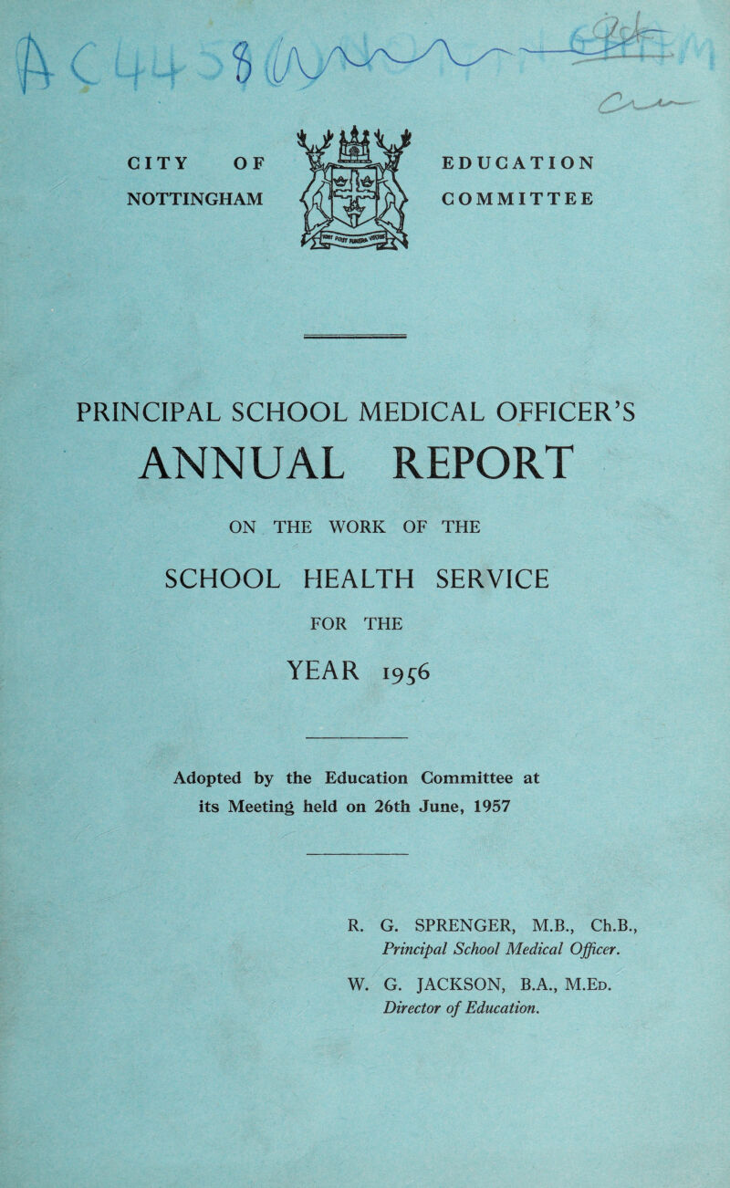 PRINCIPAL SCHOOL MEDICAL OFFICER’S ANNUAL REPORT ON THE WORK OF THE SCHOOL HEALTH SERVICE FOR THE YEAR i9S6 Adopted by the Education Committee at its Meeting held on 26th June, 1957 R. G. SPRENGER, M.B., Ch.B., Principal School Medical Officer. W. G. JACKSON, B.A., M.Ed. Director of Education.