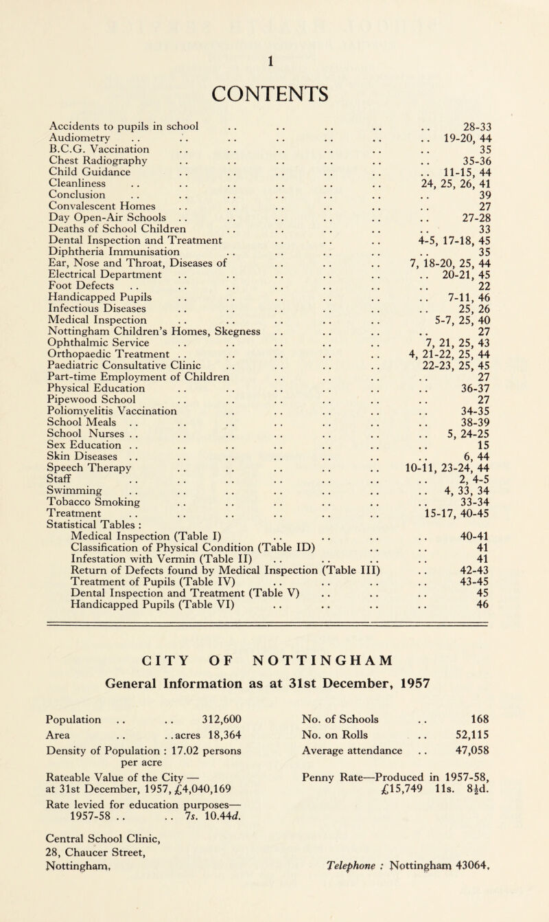 CONTENTS Accidents to pupils in school • • * • • * 28-33 Audiometry .. 19-20, 44 B.C.G. Vaccination 35 Chest Radiography 35-36 Child Guidance .. 11-15,44 Cleanliness 24, 25, 26, 41 Conclusion 39 Convalescent Homes 27 Day Open-Air Schools 27-28 Deaths of School Children 33 Dental Inspection and Treatment 4-5, 17-18, 45 Diphtheria Immunisation 35 Ear, Nose and Throat, Diseases of 7, 18-20, 25, 44 Electrical Department .. 20-21,45 Foot Defects 22 Handicapped Pupils .. 7-11,46 Infectious Diseases 25, 26 Medical Inspection 5-7, 25, 40 Nottingham Children’s Homes, Skegness 27 Ophthalmic Service 7, 21, 25, 43 Orthopaedic Treatment 4, 21-22, 25, 44 Paediatric Consultative Clinic 22-23, 25, 45 Part-time Employment of Children 27 Physical Education 36-37 Pipewood School 27 Poliomyelitis Vaccination 34-35 School Meals 38-39 School Nurses 5, 24-25 Sex Education 15 Skin Diseases 6, 44 Speech Therapy 10-11, 23-24, 44 Staff 2, 4-5 Swimming .. 4, 33, 34 Tobacco Smoking 33-34 Treatment 15-17, 40-45 Statistical Tables : Medical Inspection (Table I) 40-41 Classification of Physical Condition (Table ID) 41 Infestation with Vermin (Table II) 41 Return of Defects found by Medical Inspection (Table III) 42-43 Treatment of Pupils (Table IV) • • • • 43-45 Dental Inspection and Treatment (Table V) 45 Handicapped Pupils (Table VI) • • • • • • 46 CITY OF NOTTINGHAM General Information as at 31st December, 1957 Population .. .. 312,600 Area .. ..acres 18,364 Density of Population : 17.02 persons per acre Rateable Value of the City — at 31st December, 1957, £4,040,169 Rate levied for education purposes— 1957-58 .. ..7s. \0A4d. Central School Clinic, 28, Chaucer Street, Nottingham, No. of Schools . . 168 No. on Rolls .. 52,115 Average attendance . . 47,058 Penny Rate—Produced in 1957-58, £15,749 11s. 8^d. Telephone : Nottingham 43064,