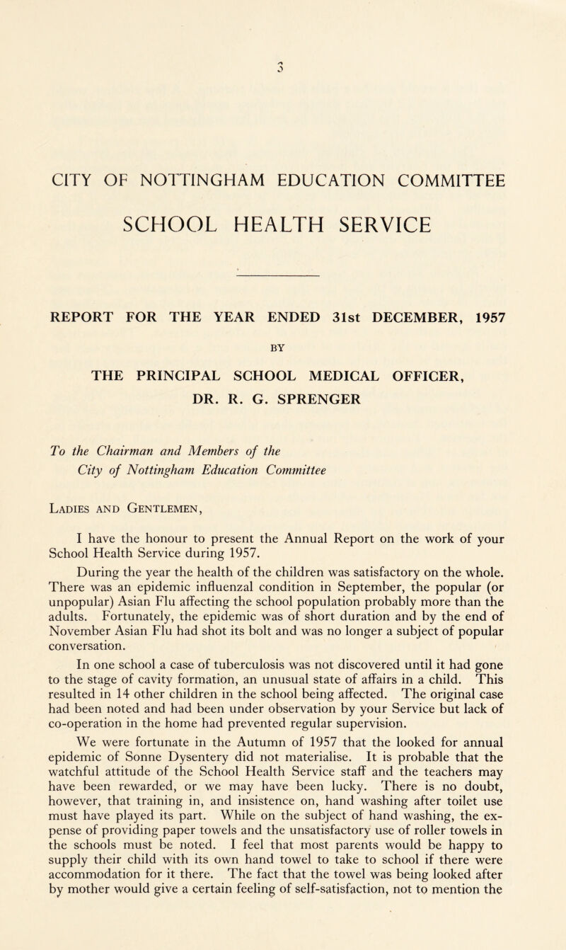 CITY OF NOTTINGHAM EDUCATION COMMITTEE SCHOOL HEALTH SERVICE REPORT FOR THE YEAR ENDED 31st DECEMBER, 1957 BY THE PRINCIPAL SCHOOL MEDICAL OFFICER, DR. R. G. SPRENGER To the Chairman and Members of the City of Nottingham Education Committee Ladies and Gentlemen, I have the honour to present the Annual Report on the work of your School Health Service during 1957. During the year the health of the children was satisfactory on the whole. There was an epidemic influenzal condition in September, the popular (or unpopular) Asian Flu affecting the school population probably more than the adults. Fortunately, the epidemic was of short duration and by the end of November Asian Flu had shot its bolt and was no longer a subject of popular conversation. In one school a case of tuberculosis was not discovered until it had gone to the stage of cavity formation, an unusual state of affairs in a child. This resulted in 14 other children in the school being affected. The original case had been noted and had been under observation by your Service but lack of co-operation in the home had prevented regular supervision. We were fortunate in the Autumn of 1957 that the looked for annual epidemic of Sonne Dysentery did not materialise. It is probable that the watchful attitude of the School Health Service staff and the teachers may have been rewarded, or we may have been lucky. There is no doubt, however, that training in, and insistence on, hand washing after toilet use must have played its part. While on the subject of hand washing, the ex¬ pense of providing paper towels and the unsatisfactory use of roller towels in the schools must be noted. I feel that most parents would be happy to supply their child with its own hand towel to take to school if there were accommodation for it there. The fact that the towel was being looked after by mother would give a certain feeling of self-satisfaction, not to mention the