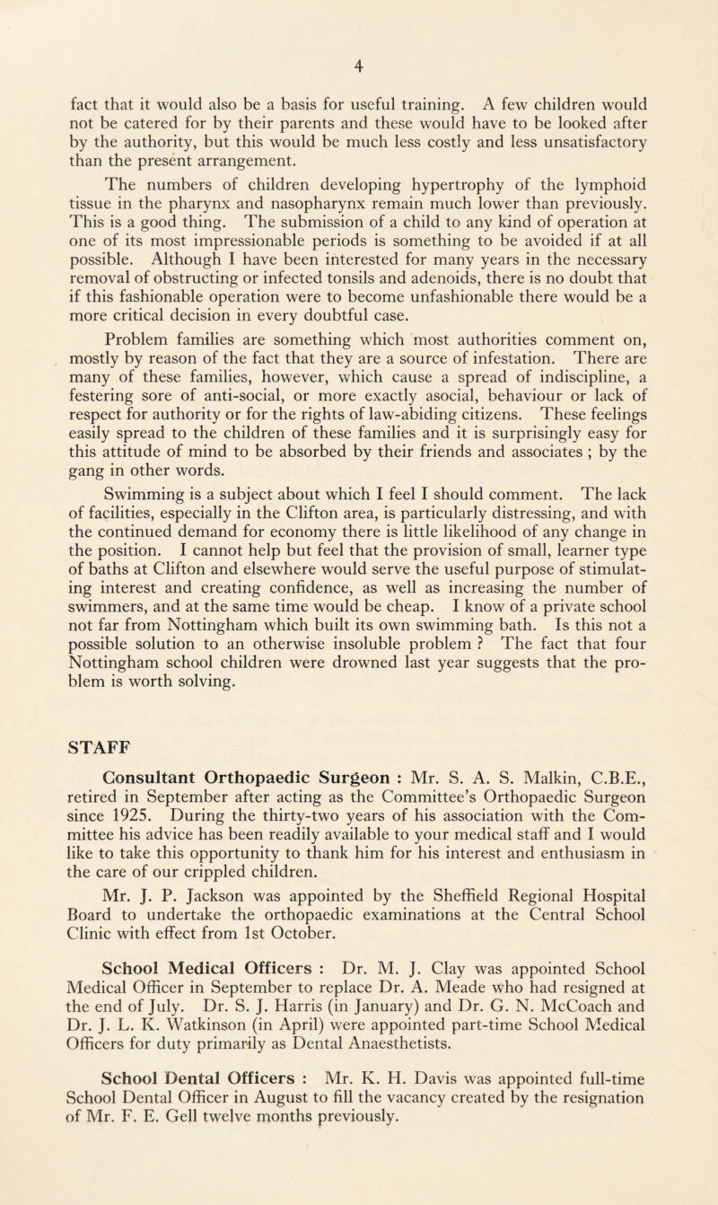 fact that it would also be a basis for useful training. A few children would not be catered for by their parents and these would have to be looked after by the authority, but this would be much less costly and less unsatisfactory than the present arrangement. The numbers of children developing hypertrophy of the lymphoid tissue in the pharynx and nasopharynx remain much lower than previously. This is a good thing. The submission of a child to any kind of operation at one of its most impressionable periods is something to be avoided if at all possible. Although I have been interested for many years in the necessary removal of obstructing or infected tonsils and adenoids, there is no doubt that if this fashionable operation were to become unfashionable there would be a more critical decision in every doubtful case. Problem families are something which most authorities comment on, mostly by reason of the fact that they are a source of infestation. There are many of these families, however, which cause a spread of indiscipline, a festering sore of anti-social, or more exactly asocial, behaviour or lack of respect for authority or for the rights of law-abiding citizens. These feelings easily spread to the children of these families and it is surprisingly easy for this attitude of mind to be absorbed by their friends and associates ; by the gang in other words. Swimming is a subject about which I feel I should comment. The lack of facilities, especially in the Clifton area, is particularly distressing, and with the continued demand for economy there is little likelihood of any change in the position. I cannot help but feel that the provision of small, learner type of baths at Clifton and elsewhere would serve the useful purpose of stimulat¬ ing interest and creating confidence, as well as increasing the number of swimmers, and at the same time would be cheap. I know of a private school not far from Nottingham which built its own swimming bath. Is this not a possible solution to an otherwise insoluble problem ? The fact that four Nottingham school children were drowned last year suggests that the pro¬ blem is worth solving. STAFF Consultant Orthopaedic Surgeon : Mr. S. A. S. Malkin, C.B.E., retired in September after acting as the Committee’s Orthopaedic Surgeon since 1925. During the thirty-two years of his association with the Com¬ mittee his advice has been readily available to your medical staff and I would like to take this opportunity to thank him for his interest and enthusiasm in the care of our crippled children. Mr. J. P. Jackson was appointed by the Sheffield Regional Hospital Board to undertake the orthopaedic examinations at the Central School Clinic with effect from 1st October. School Medical Officers : Dr. M. J. Clay was appointed School Medical Officer in September to replace Dr. A. Meade who had resigned at the end of July. Dr. S. J. Harris (in January) and Dr. G. N. McCoach and Dr. J. L. K. Watkinson (in April) were appointed part-time School Medical Officers for duty primarily as Dental Anaesthetists. School Dental Officers : Mr. K. H. Davis was appointed full-time School Dental Officer in August to fill the vacancy created by the resignation of Mr. F. E. Gell twelve months previously.