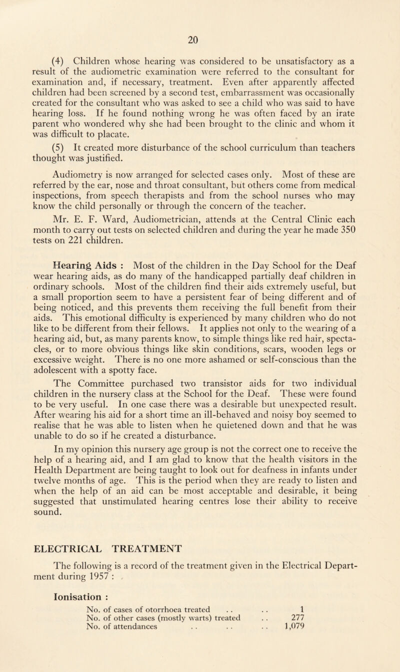 (4) Children whose hearing was considered to be unsatisfactory as a result of the audiometric examination were referred to the consultant for examination and, if necessary, treatment. Even after apparently affected children had been screened by a second test, embarrassment was occasionally created for the consultant who was asked to see a child who was said to have hearing loss. If he found nothing wrong he was often faced by an irate parent who wondered why she had been brought to the clinic and whom it was difficult to placate. (5) It created more disturbance of the school curriculum than teachers thought was justified. Audiometry is now arranged for selected cases only. Most of these are referred by the ear, nose and throat consultant, but others come from medical inspections, from speech therapists and from the school nurses who may know the child personally or through the concern of the teacher. Mr. E. F. Ward, Audiometrician, attends at the Central Clinic each month to carry out tests on selected children and during the year he made 350 tests on 221 children. Hearing Aids : Most of the children in the Day School for the Deaf wear hearing aids, as do many of the handicapped partially deaf children in ordinary schools. Most of the children find their aids extremely useful, but a small proportion seem to have a persistent fear of being different and of being noticed, and this prevents them receiving the full benefit from their aids. This emotional difficulty is experienced by many children who do not like to be different from their fellows. It applies not only to the wearing of a hearing aid, but, as many parents know, to simple things like red hair, specta¬ cles, or to more obvious things like skin conditions, scars, wooden legs or excessive weight. There is no one more ashamed or self-conscious than the adolescent with a spotty face. The Committee purchased two transistor aids for two individual children in the nursery class at the School for the Deaf. These were found to be very useful. In one case there was a desirable but unexpected result. After wearing his aid for a short time an ill-behaved and noisy boy seemed to realise that he was able to listen when he quietened down and that he was unable to do so if he created a disturbance. In my opinion this nursery age group is not the correct one to receive the help of a hearing aid, and I am glad to know that the health visitors in the Health Department are being taught to look out for deafness in infants under twelve months of age. This is the period when they are ready to listen and when the help of an aid can be most acceptable and desirable, it being suggested that unstimulated hearing centres lose their ability to receive sound. ELECTRICAL TREATMENT The following is a record of the treatment given in the Electrical Depart¬ ment during 1957 : Ionisation : No. of cases of otorrhoea treated . . . . 1 No. of other cases (mostly warts) treated . . 277 No. of attendances . . . . . . 1,079