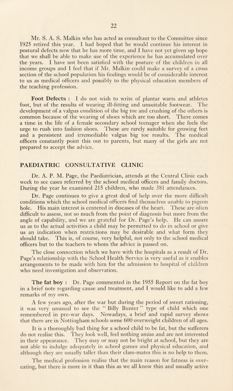 Mr. S. A. S. Malkin who has acted as consultant to the Committee since 1925 retired this year. I had hoped that he would continue his interest in postural defects now that he has more time, and I have not yet given up hope that we shall be able to make use of the experience he has accumulated over the years. I have not been satisfied with the posture of the children in all income groups and I feel that if Mr. Malkin could make a survey of a cross section of the school population his findings would be of considerable interest to us as medical officers and possibly to the physical education members of the teaching profession. Foot Defects : I do not wish to write of plantar warts and athletes foot, but of the results of wearing ill-fitting and unsuitable footwear. The development of a valgus condition of the big toe and crushing of the others is common because of the wearing of shoes which are too short. There comes a time in the life of a female secondary school teenager when she feels the urge to rush into fashion shoes. These are rarely suitable for growing feet and a persistent and irremediable valgus big toe results. The medical officers constantly point this out to parents, but many of the girls are not prepared to accept the advice. PAEDIATRIC CONSULTATIVE CLINIC Dr. A. P. M. Page, the Paediatrician, attends at the Central Clinic each week to see cases referred by the school medical officers and family doctors. During the year he examined 215 children, who made 381 attendances. Dr. Page continues to give a great deal of help over the more difficult conditions which the school medical officers find themselves unable to pigeon hole. His main interest is centered in diseases of the heart. These are often difficult to assess, not so much from the point of diagnosis but more from the angle of capability, and we are grateful for Dr. Page’s help. He can assure us as to the actual activities a child may be permitted to do in school or give us an indication when restrictions may be desirable and what form they should take. This is, of course, very helpful, not only to the school medical officers but to the teachers to whom the advice is passed on. The close connection which we have with the hospitals as a result of Dr. Page’s relationship with the School Health Service is very useful as it enables arrangements to be made with him for the admission to hospital of children who need investigation and observation. The fat boy : Dr. Page commented in the 1955 Report on the fat boy in a brief note regarding cause and treatment, and I would like to add a few remarks of my own. A few years ago, after the war but during the period of sweet rationing, it was very unusual to see the “ Billy Bunter ” type of child which one remembered in pre-war days. Nowadays, a brief and rapid survey shows that there are in Nottingham schools some 600 overweight children of all ages. It is a thoroughly bad thing for a school child to be fat, but the sufferers do not realise this. They look well, feel nothing amiss and are not interested in their appearance. They may or may not be bright at school, but they are not able to indulge adequately in school games and physical education, and although they are usually taller than their class-mates this is no help to them. The medical profession realise that the main reason for fatness is over¬ eating, but there is more in it than this as we all know thin and usually active