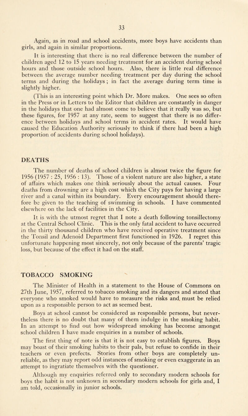 Again, as in road and school accidents, more boys have accidents than girls, and again in similar proportions. It is interesting that there is no real difference between the number of children aged 12 to 15 years needing treatment for an accident during school hours and those outside school hours. Also, there is little real difference between the average number needing treatment per day during the school terms and during the holidays ; in fact the average during term time is slightly higher. (This is an interesting point which Dr. More makes. One sees so often in the Press or in Letters to the Editor that children are constantly in danger in the holidays that one had almost come to believe that it really was so, but these figures, for 1957 at any rate, seem to suggest that there is no differ¬ ence between holidays and school terms in accident rates. It would have caused the Education Authority seriously to think if there had been a high proportion of accidents during school holidays). DEATHS The number of deaths of school children is almost twice the figure for 1956 (1957 : 25, 1956 : 13). Those of a violent nature are also higher, a state of affairs which makes one think seriously about the actual causes. Four deaths from drowning are a high cost which the City pays for having a large river and a canal within its boundary. Every encouragement should there¬ fore be given to the teaching of swimming in schools. I have commented elsewhere on the lack of facilities in the City. It is with the utmost regret that I note a death following tonsillectomy at the Central School Clinic. This is the only fatal accident to have occurred in the thirty thousand children who have received operative treatment since the Tonsil and Adenoid Department first functioned in 1926. I regret this unfortunate happening most sincerely, not only because of the parents’ tragic loss, but because of the effect it had on the staff. TOBACCO SMOKING The Minister of Health in a statement to the House of Commons on 27th June, 1957, referred to tobacco smoking and its dangers and stated that everyone who smoked would have to measure the risks and must be relied upon as a responsible person to act as seemed best. Boys at school cannot be considered as responsible persons, but never¬ theless there is no doubt that many of them indulge in the smoking habit. In an attempt to find out how widespread smoking has become amongst school children I have made enquiries in a number of schools. The first thing of note is that it is not easy to establish figures. Boys may boast of their smoking habits to their pals, but refuse to confide in their teachers or even prefects. Stories from other boys are completely un¬ reliable, as they may report odd instances of smoking or even exaggerate in an attempt to ingratiate themselves with the questioner. Although my enquiries referred only to secondary modern schools for boys the habit is not unknown in secondary modern schools for girls and, I am told, occasionally in junior schools.