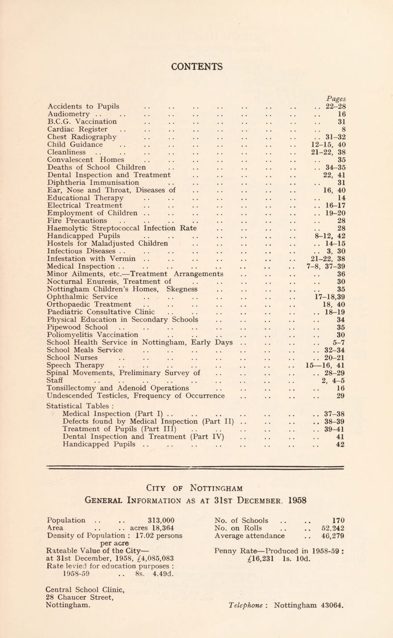 CONTENTS Accidents to Pupils Audiometry B.C.G. Vaccination Cardiac Register Chest Radiography Child Guidance Cleanliness Convalescent Homes Deaths of School Children Dental Inspection and Treatment Diphtheria Immunisation Ear, Nose and Throat, Diseases of Educational Therapy Electrical Treatment Employment of Children Fire Precautions Haemolytic Streptococcal Infection Rate Handicapped Pupils Hostels for Maladjusted Children Infectious Diseases Infestation with Vermin Medical Inspection Minor Ailments, etc.—Treatment Arrangements Nocturnal Enuresis, Treatment of Nottingham Children’s Homes, Skegness Ophthalmic Service Orthopaedic Treatment Paediatric Consultative Clinic Physical Education in Secondary Schools Pipewood School Poliomyelitis Vaccination School Health Service in Nottingham, Early Days School Meals Service School Nurses Speech Therapy Spinal Movements, Preliminary Survey of Staff .. .. .. .. .. .. Tonsillectomy and Adenoid Operations Undescended Testicles, Frequency of Occurrence Statistical Tables : Medical Inspection (Part I) . . Defects found by Medical Inspection (Part II) Treatment of Pupils (Part III) Dental Inspection and Treatment (Part IV) Handicapped Pupils Pages . . 22-28 16 31 8 .. 31-32 12-15, 40 21-22, 38 35 .. 34-35 22, 41 31 16, 40 14 .. 16-17 .. 19-20 28 28 8-12, 42 .. 14-15 .. 3, 30 21-22, 38 7-8, 37-39 36 30 35 17-18,39 18, 40 .. 18-19 34 35 30 5-7 .. 32-34 .. 20-21 15—16, 41 .. 28-29 2, 4-5 16 29 37- 38 38- 39 39- 41 41 42 City of Nottingham General Information as at 31st December, 1958 Population . . .. 313,000 Area . . . . acres 18,364 Density of Population : 17.02 persons per acre Rateable Value of the City— at 31st December, 1958, £4,085,083 Rate levied for education purposes : 1958-59 .. 8s. 4.49d. Central School Clinic, 28 Chaucer Street, Nottingham. No. of Schools .. .. 170 No. on Rolls .. .. 52,242 Average attendance .. 46,279 Penny Rate—Produced in 1958-59 : £16,231 Is. lOd. Telephone : Nottingham 43064.