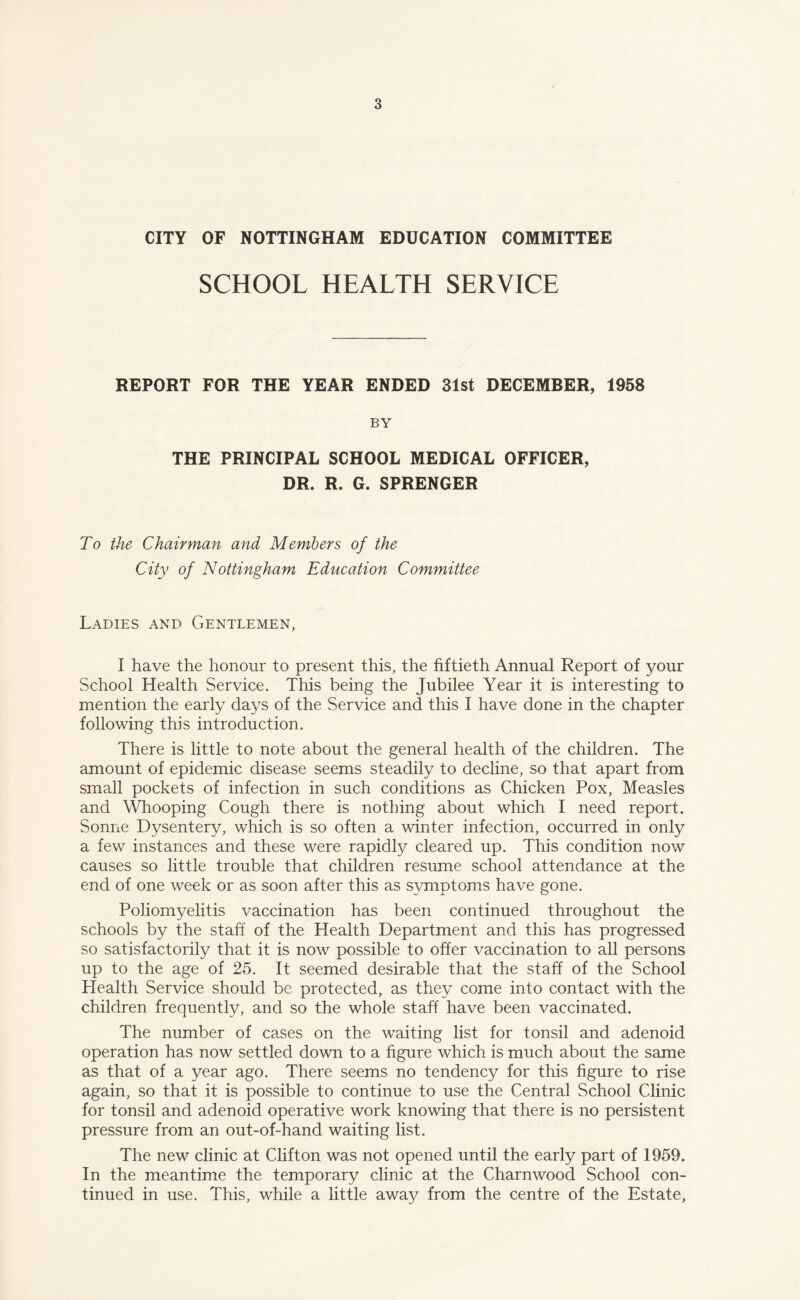 CITY OF NOTTINGHAM EDUCATION COMMITTEE SCHOOL HEALTH SERVICE REPORT FOR THE YEAR ENDED 31st DECEMBER, 1958 BY THE PRINCIPAL SCHOOL MEDICAL OFFICER, DR. R. G. SPRENGER To the Chairman and Members of the City of Nottingham Education Committee Ladies and Gentlemen, I have the honour to present this, the fiftieth Annual Report of your School Health Service. This being the Jubilee Year it is interesting to mention the early days of the Service and this I have done in the chapter following this introduction. There is little to note about the general health of the children. The amount of epidemic disease seems steadily to decline, so that apart from small pockets of infection in such conditions as Chicken Pox, Measles and Whooping Cough there is nothing about which I need report. Sonne Dysentery, which is so often a winter infection, occurred in only a few instances and these were rapidly cleared up. This condition now causes so little trouble that children resume school attendance at the end of one week or as soon after this as symptoms have gone. Poliomyelitis vaccination has been continued throughout the schools by the staff of the Health Department and this has progressed so satisfactorily that it is now possible to offer vaccination to all persons up to the age of 25. It seemed desirable that the staff of the School Health Service should be protected, as they come into contact with the children frequently, and so the whole staff have been vaccinated. The number of cases on the waiting list for tonsil and adenoid operation has now settled down to a figure which is much about the same as that of a year ago. There seems no tendency for this figure to rise again, so that it is possible to continue to use the Central School Clinic for tonsil and adenoid operative work knowing that there is no persistent pressure from an out-of-hand waiting list. The new clinic at Clifton was not opened until the early part of 1959. In the meantime the temporary clinic at the Charnwood School con¬ tinued in use. This, while a little away from the centre of the Estate,