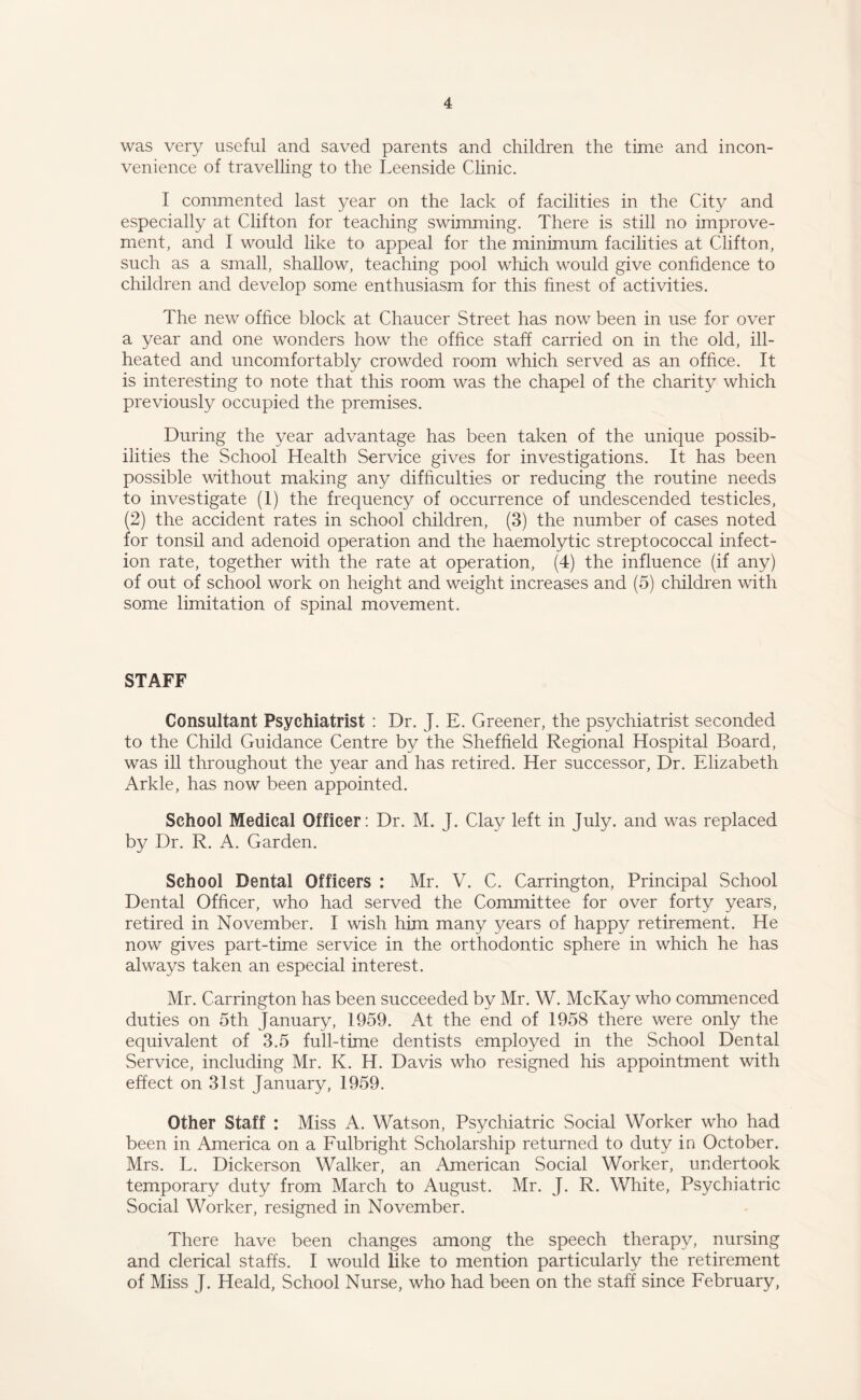 was very useful and saved parents and children the time and incon¬ venience of travelling to the Leenside Clinic. I commented last year on the lack of facilities in the City and especially at Clifton for teaching swimming. There is still no improve¬ ment, and I would like to appeal for the minimum facilities at Clifton, such as a small, shallow, teaching pool which would give confidence to children and develop some enthusiasm for this finest of activities. The new office block at Chaucer Street has now been in use for over a year and one wonders how the office staff carried on in the old, ill- heated and uncomfortably crowded room which served as an office. It is interesting to note that this room was the chapel of the charity which previously occupied the premises. During the year advantage has been taken of the unique possib¬ ilities the School Health Service gives for investigations. It has been possible without making any difficulties or reducing the routine needs to investigate (1) the frequency of occurrence of undescended testicles, (2) the accident rates in school children, (3) the number of cases noted for tonsil and adenoid operation and the haemolytic streptococcal infect¬ ion rate, together with the rate at operation, (4) the influence (if any) of out of school work on height and weight increases and (5) children with some limitation of spinal movement. STAFF Consultant Psychiatrist : Dr. J. E. Greener, the psychiatrist seconded to the Child Guidance Centre by the Sheffield Regional Hospital Board, was ill throughout the year and has retired. Her successor, Dr. Elizabeth Arkle, has now been appointed. School Medical Officer: Dr. M. J. Clay left in July, and was replaced by Dr. R. A. Garden. School Dental Officers : Mr. V. C. Carrington, Principal School Dental Officer, who had served the Committee for over forty years, retired in November. I wish him many years of happy retirement. He now gives part-time service in the orthodontic sphere in which he has always taken an especial interest. Mr. Carrington has been succeeded by Mr. W. McKay who commenced duties on 5th January, 1959. At the end of 1958 there were only the equivalent of 3.5 full-time dentists employed in the School Dental Service, including Mr. K. H. Davis who resigned his appointment with effect on 31st January, 1959. Other Staff : Miss A. Watson, Psychiatric Social Worker who had been in America on a Fulbright Scholarship returned to duty in October. Mrs. L. Dickerson Walker, an American Social Worker, undertook temporary duty from March to August. Mr. J. R. White, Psychiatric Social Worker, resigned in November. There have been changes among the speech therapy, nursing and clerical staffs. I would like to mention particularly the retirement of Miss J. Heald, School Nurse, who had been on the staff since February,