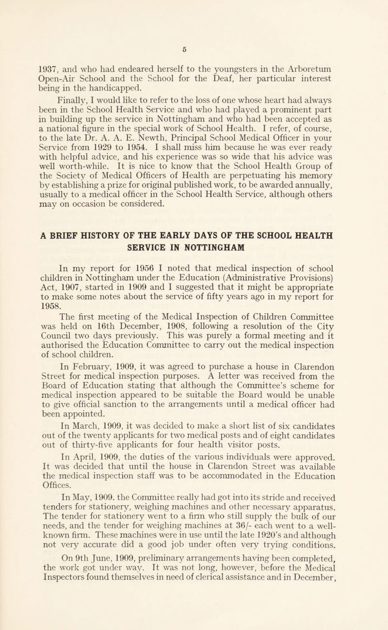 1937, and who had endeared herself to the youngsters in the Arboretum Open-Air School and the School for the Deaf, her particular interest being in the handicapped. Finally, I would like to refer to the loss of one whose heart had always been in the School Health Service and who had played a prominent part in building up the service in Nottingham and who had been accepted as a national figure in the special work of School Health. I refer, of course, to the late Dr. A. A. E. Newth, Principal School Medical Officer in your Service from 1929 to 1954. I shall miss him because he was ever ready with helpful advice, and his experience was so wide that his advice was well worth-while. It is nice to know that the School Health Group of the Society of Medical Officers of Health are perpetuating his memory by establishing a prize for original published work, to be awarded annually, usually to a medical officer in the School Health Service, although others may on occasion be considered. A BRIEF HISTORY OF THE EARLY DAYS OF THE SCHOOL HEALTH SERVICE IN NOTTINGHAM In my report for 1956 I noted that medical inspection of school children in Nottingham under the Education (Administrative Provisions) Act, 1907, started in 1909 and I suggested that it might be appropriate to make some notes about the service of fifty years ago in my report for 1958. The first meeting of the Medical Inspection of Children Committee was held on 16th December, 1908, following a resolution of the City Council two days previously. This was purely a formal meeting and it authorised the Education Committee to carry out the medical inspection of school children. In February, 1909, it was agreed to purchase a house in Clarendon Street for medical inspection purposes. A letter was received from the Board of Education stating that although the Committee’s scheme for medical inspection appeared to be suitable the Board would be unable to give official sanction to the arrangements until a medical officer had been appointed. In March, 1909, it was decided to make a short list of six candidates out of the twenty applicants for two medical posts and of eight candidates out of thirty-five applicants for four health visitor posts. In April, 1909, the duties of the various individuals were approved. It was decided that until the house in Clarendon Street was available the medical inspection staff was to be accommodated in the Education Offices. In May, 1909. the Committee really had got into its stride and received tenders for stationery, weighing machines and other necessary apparatus. The tender for stationery went to a firm who still supply the bulk of our needs, and the tender for weighing machines at 36/- each went to a well- known firm. These machines were in use until the late 1920’s and although not very accurate did a good job under often very trying conditions. On 9th June, 1909, preliminary arrangements having been completed, the work got under way. It was not long, however, before the Medical Inspectors found themselves in need of clerical assistance and in December,