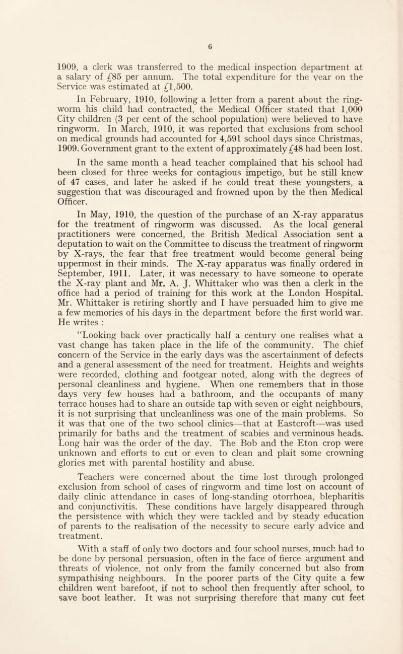 1909, a clerk was transferred to the medical inspection department at a salary of £85 per annum. The total expenditure for the year on the Service was estimated at £1,500. In February, 1910, following a letter from a parent about the ring¬ worm his child had contracted, the Medical Officer stated that 1,000 City children (3 per cent of the school population) were believed to have ringworm. In March, 1910, it was reported that exclusions from school on medical grounds had accounted for 4,591 school days since Christmas, 1909. Government grant to the extent of approximately £48 had been lost. In the same month a head teacher complained that his school had been closed for three weeks for contagious impetigo, but he still knew of 47 cases, and later he asked if he could treat these youngsters, a suggestion that was discouraged and frowned upon by the then Medical Officer. In May, 1910, the question of the purchase of an X-ray apparatus for the treatment of ringworm was discussed. As the local general practitioners were concerned, the British Medical Association sent a deputation to wait on the Committee to discuss the treatment of ringworm by X-rays, the fear that free treatment would become general being uppermost in their minds. The X-ray apparatus was finally ordered in September, 1911. Later, it was necessary to have someone to operate the X-ray plant and Mr. A. J. Whittaker who was then a clerk in the office had a period of training for this work at the London Hospital. Mr. Whittaker is retiring shortly and I have persuaded him to give me a few memories of his days in the department before the first world war. He writes : Looking back over practically half a century one realises what a vast change has taken place in the life of the community. The chief concern of the Service in the early days was the ascertainment of defects and a general assessment of the need for treatment. Heights and weights were recorded, clothing and footgear noted, along with the degrees of personal cleanliness and hygiene. When one remembers that in those days very few houses had a bathroom, and the occupants of many terrace houses had to share an outside tap with seven or eight neighbours, it is not surprising that uncleanliness was one of the main problems. So it was that one of the two school clinics—that at Eastcroft—was used primarily for baths and the treatment of scabies and verminous heads. Long hair was the order of the day. The Bob and the Eton crop were unknown and efforts to cut or even to clean and plait some crowning glories met with parental hostility and abuse. Teachers were concerned about the time lost through prolonged exclusion from school of cases of ringworm and time lost on account of daily clinic attendance in cases of long-standing otorrhoea, blepharitis and conjunctivitis. These conditions have largely disappeared through the persistence with which they were tackled and by steady education of parents to the realisation of the necessity to secure early advice and treatment. With a staff of only two doctors and four school nurses, much had to be done by personal persuasion, often in the face of fierce argument and threats of violence, not only from the family concerned but also from sympathising neighbours. In the poorer parts of the City quite a few children went barefoot, if not to school then frequently after school, to save boot leather. It was not surprising therefore that many cut feet