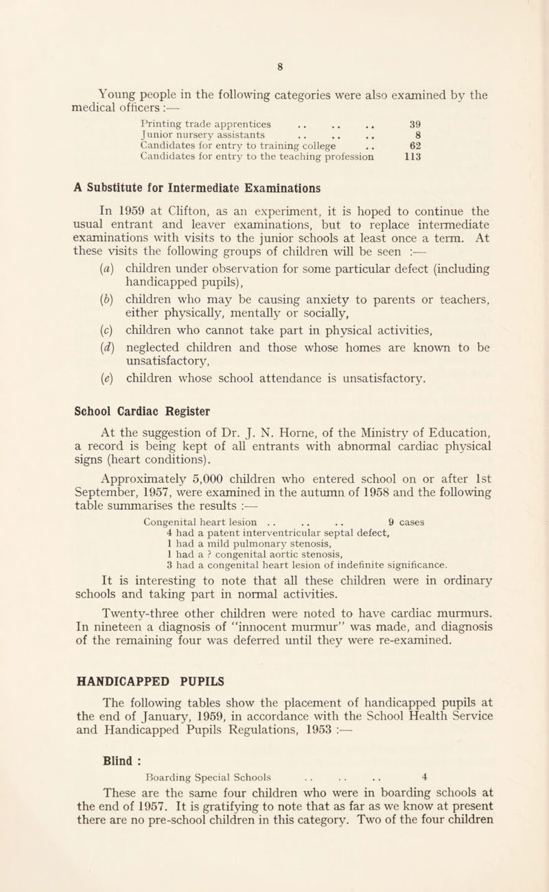 Young people in the following categories were also examined by the medical officers:— Printing trade apprentices .. .. .. 39 J unior nursery assistants . . .. .. 8 Candidates for entry to training college .. 62 Candidates for entry to the teaching profession 113 A Substitute for Intermediate Examinations In 1959 at Clifton, as an experiment, it is hoped to continue the usual entrant and leaver examinations, but to replace intermediate examinations with visits to the junior schools at least once a term. At these visits the following groups of children will be seen (a) children under observation for some particular defect (including handicapped pupils), (b) children who may be causing anxiety to parents or teachers, either physically, mentally or socially, (c) children who cannot take part in physical activities, (d) neglected children and those whose homes are known to be unsatisfactory, (e) children whose school attendance is unsatisfactory. School Cardiac Register At the suggestion of Dr. J. N. Horne, of the Ministry of Education, a record is being kept of all entrants with abnormal cardiac physical signs (heart conditions). Approximately 5,000 children who entered school on or after 1st September, 1957, were examined in the autumn of 1958 and the following table summarises the results :— Congenital heart lesion . . . . . . 9 cases 4 had a patent interventricular septal defect, 1 had a mild pulmonary stenosis, 1 had a ? congenital aortic stenosis, 3 had a congenital heart lesion of indefinite significance. It is interesting to note that all these children were in ordinary schools and taking part in normal activities. Twenty-three other children were noted to have cardiac murmurs. In nineteen a diagnosis of innocent murmur was made, and diagnosis of the remaining four was deferred until they were re-examined. HANDICAPPED PUPILS The following tables show the placement of handicapped pupils at the end of January, 1959, in accordance with the School Health Service and Handicapped Pupils Regulations, 1953 :— Blind : Boarding Special Schools . . . . . . 4 These are the same four children who were in boarding schools at the end of 1957. It is gratifying to note that as far as we know at present there are no pre-school children in this category. Two of the four children