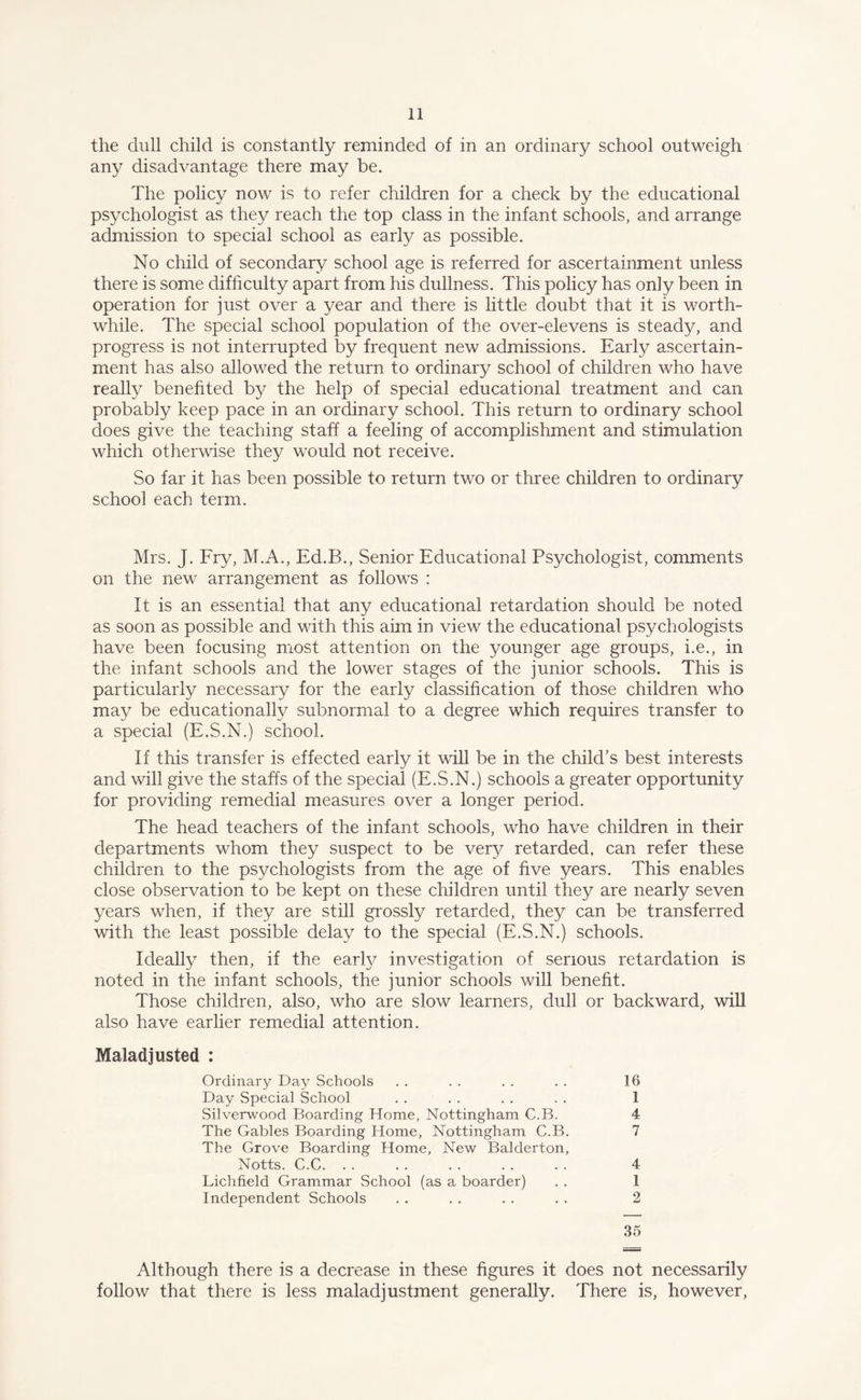 the dull child is constantly reminded of in an ordinary school outweigh any disadvantage there may be. The policy now is to refer children for a check by the educational psychologist as they reach the top class in the infant schools, and arrange admission to special school as early as possible. No child of secondary school age is referred for ascertainment unless there is some difficulty apart from his dullness. This policy has only been in operation for just over a year and there is little doubt that it is worth¬ while. The special school population of the over-elevens is steady, and progress is not interrupted by frequent new admissions. Early ascertain¬ ment has also allowed the return to ordinary school of children who have really benefited by the help of special educational treatment and can probably keep pace in an ordinary school. This return to ordinary school does give the teaching staff a feeling of accomplishment and stimulation which otherwise they would not receive. So far it has been possible to return two or three children to ordinary school each term. Mrs. J. Fry, M.A., Ed.B., Senior Educational Psychologist, comments on the new arrangement as follows : It is an essential that any educational retardation should be noted as soon as possible and with this aim in view the educational psychologists have been focusing most attention on the younger age groups, i.e., in the infant schools and the lower stages of the junior schools. This is particularly necessary for the early classification of those children who may be educationally subnormal to a degree which requires transfer to a special (E.S.N.) school. If this transfer is effected early it will be in the child’s best interests and will give the staffs of the special (E.S.N.) schools a greater opportunity for providing remedial measures over a longer period. The head teachers of the infant schools, who have children in their departments whom they suspect to be very retarded, can refer these children to the psychologists from the age of five years. This enables close observation to be kept on these children until they are nearly seven years when, if they are still grossly retarded, they can be transferred with the least possible delay to the special (E.S.N.) schools. Ideally then, if the early investigation of serious retardation is noted in the infant schools, the junior schools will benefit. Those children, also, who are slow learners, dull or backward, will also have earlier remedial attention. Maladjusted : Ordinary Day Schools . . . . . . . . 16 Day Special School . . . . . . . . 1 Silverwood Boarding Home, Nottingham C.B. 4 The Gables Boarding Home, Nottingham C.B. 7 The Grove Boarding Home, New Balderton, Notts. C.C. . . . . . . . . . . 4 Lichfield Grammar School (as a boarder) . . 1 Independent Schools . . . . . . . . 2 35 Although there is a decrease in these figures it does not necessarily follow that there is less maladjustment generally. There is, however,