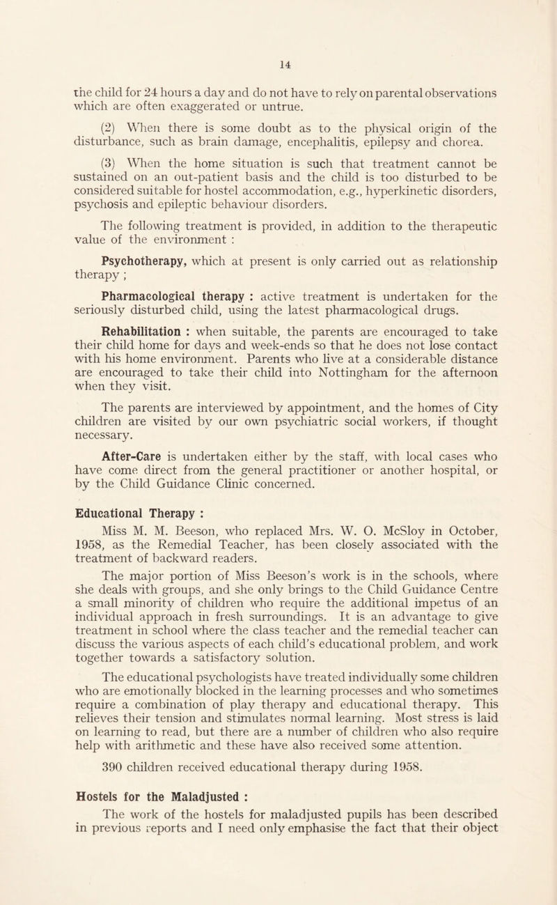 the child for 24 hours a day and do not have to rely on parental observations which are often exaggerated or untrue. (2) When there is some doubt as to the physical origin of the disturbance, such as brain damage, encephalitis, epilepsy and chorea. (3) When the home situation is such that treatment cannot be sustained on an out-patient basis and the child is too disturbed to be considered suitable for hostel accommodation, e.g., hyperkinetic disorders, psychosis and epileptic behaviour disorders. The following treatment is provided, in addition to the therapeutic value of the environment : Psychotherapy, which at present is only carried out as relationship therapy ; Pharmacological therapy : active treatment is undertaken for the seriously disturbed child, using the latest pharmacological drugs. Rehabilitation : when suitable, the parents are encouraged to take their child home for days and week-ends so that he does not lose contact with his home environment. Parents who live at a considerable distance are encouraged to take their child into Nottingham for the afternoon when thev visit. The parents are interviewed by appointment, and the homes of City children are visited by our own psychiatric social workers, if thought necessary. After-Care is undertaken either by the staff, with local cases who have come direct from the general practitioner or another hospital, or by the Child Guidance Chnic concerned. Educational Therapy : Miss M. M. Beeson, who replaced Mrs. W. O. McSloy in October, 1958, as the Remedial Teacher, has been closely associated with the treatment of backward readers. The major portion of Miss Beeson’s work is in the schools, where she deals with groups, and she only brings to the Child Guidance Centre a small minority of children who require the additional impetus of an individual approach in fresh surroundings. It is an advantage to give treatment in school where the class teacher and the remedial teacher can discuss the various aspects of each child’s educational problem, and work together towards a satisfactory solution. The educational psychologists have treated individually some children who are emotionally blocked in the learning processes and who sometimes require a combination of play therapy and educational therapy. This relieves their tension and stimulates normal learning. Most stress is laid on learning to read, but there are a number of children who also require help with arithmetic and these have also received some attention. 390 children received educational therapy during 1958. Hostels for the Maladjusted : The work of the hostels for maladjusted pupils has been described in previous reports and I need only emphasise the fact that their object