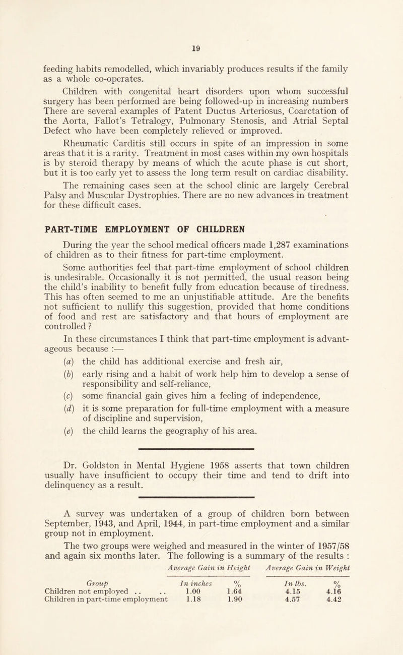 feeding habits remodelled, which invariably produces results if the family as a whole co-operates. Children with congenital heart disorders upon whom successful surgery has been performed are being followed-up in increasing numbers There are several examples of Patent Ductus Arteriosus, Coarctation of the Aorta, Fallot’s Tetralogy, Pulmonary Stenosis, and Atrial Septal Defect who have been completely relieved or improved. Rheumatic Carditis still occurs in spite of an impression in some areas that it is a rarity. Treatment in most cases within my own hospitals is by steroid therapy by means of which the acute phase is cut short, but it is too early yet to assess the long term result on cardiac disability. The remaining cases seen at the school clinic are largely Cerebral Palsy and Muscular Dystrophies. There are no new advances in treatment for these difficult cases. PART-TIME EMPLOYMENT OF CHILDREN During the year the school medical officers made 1,287 examinations of children as to their fitness for part-time employment. Some authorities feel that part-time employment of school children is undesirable. Occasionally it is not permitted, the usual reason being the child’s inability to benefit fully from education because of tiredness. This has often seemed to me an unjustifiable attitude. Are the benefits not sufficient to nullify this suggestion, provided that home conditions of food and rest are satisfactory and that hours of employment are controlled ? In these circumstances I think that part-time employment is advant¬ ageous because :— (a) the child has additional exercise and fresh air, (b) early rising and a habit of work help him to develop a sense of responsibility and self-reliance, (c) some financial gain gives him a feeling of independence, (d) it is some preparation for full-time employment with a measure of discipline and supervision, (e) the child learns the geography of his area. Dr. Goldston in Mental Hygiene 1958 asserts that town children usually have insufficient to occupy their time and tend to drift into delinquency as a result. A survey was undertaken of a group of children born between September, 1943, and April, 1944, in part-time employment and a similar group not in employment. The two groups were weighed and measured in the winter of 1957/58 and again six months later. The following is a summary of the results : Average Gain in Height Average Gain in Weight Group In lbs. % 4.15 4.16 4.57 4.42 Children not employed Children in part-time employment 1.00 1.64 1.18 1.90