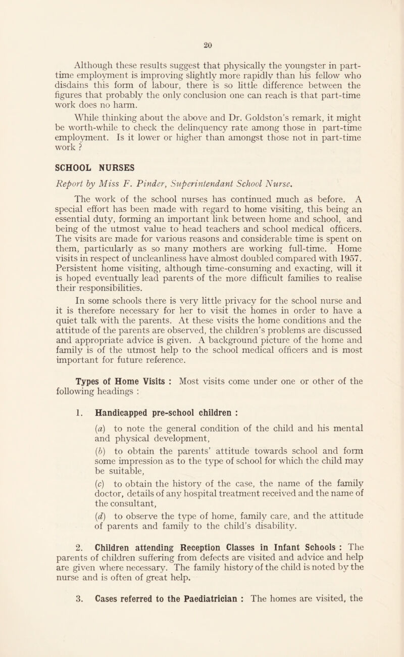 Although these results suggest that physically the youngster in part- time employment is improving slightly more rapidly than his fellow who disdains this form of labour, there is so little difference between the figures that probably the only conclusion one can reach is that part-time work does no harm. While thinking about the above and Dr. Goldston’s remark, it might be worth-while to check the delinquency rate among those in part-time employment. Is it lower or higher than amongst those not in part-time work ? SCHOOL NURSES Report by Miss F. Pinder, Super intend ant School Nurse. The work of the school nurses has continued much as before. A special effort has been made with regard to home visiting, this being an essential duty, forming an important link between home and school, and being of the utmost value to head teachers and school medical officers. The visits are made for various reasons and considerable time is spent on them, particularly as so many mothers are working full-time. Home visits in respect of uncleanliness have almost doubled compared with 1957. Persistent home visiting, although time-consuming and exacting, will it is hoped eventually lead parents of the more difficult families to realise their responsibilities. In some schools there is very little privacy for the school nurse and it is therefore necessary for her to visit the homes in order to have a quiet talk with the parents. At these visits the home conditions and the attitude of the parents are observed, the children’s problems are discussed and appropriate advice is given. A background picture of the home and family is of the utmost help to the school medical officers and is most important for future reference. Types of Home Visits : Most visits come under one or other of the following headings : 1. Handicapped pre-school children : (a) to note the general condition of the child and his mental and physical development, (b) to obtain the parents’ attitude towards school and form some impression as to the type of school for which the child may be suitable, (c) to obtain the history of the case, the name of the family doctor, details of any hospital treatment received and the name of the consultant, (d) to observe the type of home, family care, and the attitude of parents and family to the child’s disability. 2. Children attending Reception Classes in Infant Schools : The parents of children suffering from defects are visited and advice and help are given where necessary. The family history of the child is noted by the nurse and is often of great help. 3. Cases referred to the Paediatrician : The homes are visited, the