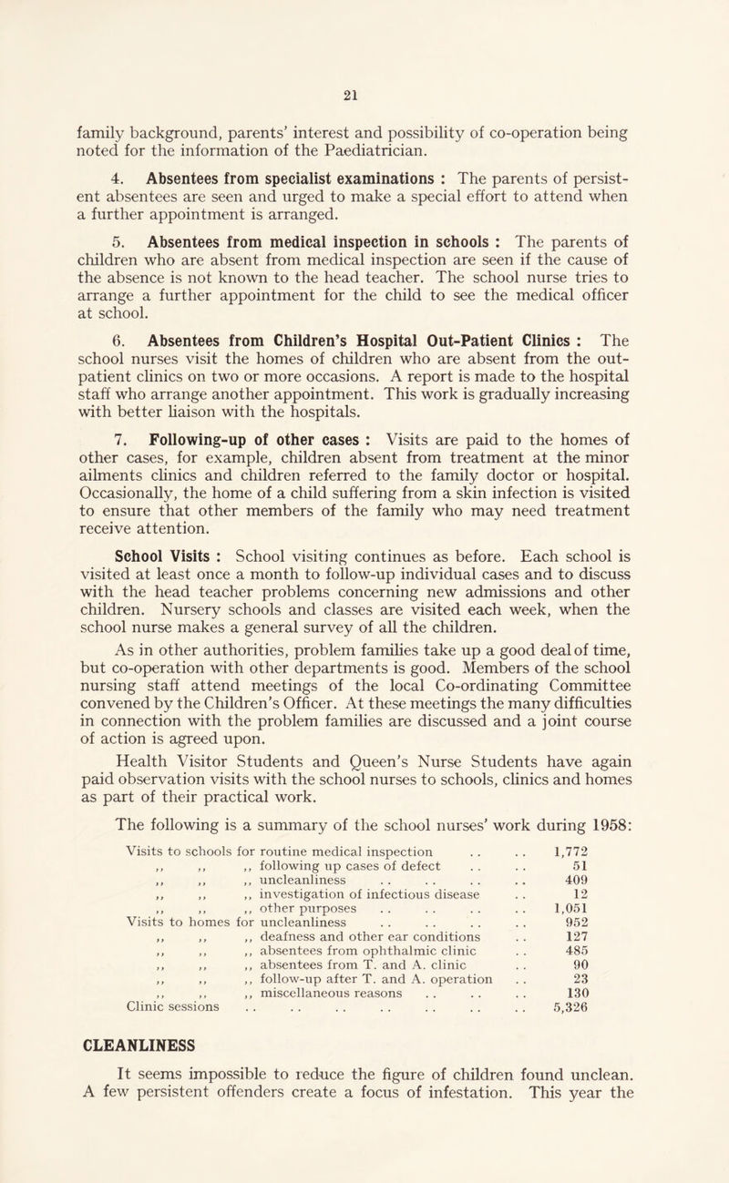 family background, parents’ interest and possibility of co-operation being noted for the information of the Paediatrician. 4. Absentees from specialist examinations : The parents of persist¬ ent absentees are seen and urged to make a special effort to attend when a further appointment is arranged. 5. Absentees from medical inspection in schools : The parents of children who are absent from medical inspection are seen if the cause of the absence is not known to the head teacher. The school nurse tries to arrange a further appointment for the child to see the medical officer at school. 6. Absentees from Children’s Hospital Out-Patient Clinics : The school nurses visit the homes of children who are absent from the out¬ patient clinics on two or more occasions. A report is made to the hospital staff who arrange another appointment. This work is gradually increasing with better liaison with the hospitals. 7. Following-up of other cases : Visits are paid to the homes of other cases, for example, children absent from treatment at the minor ailments clinics and children referred to the family doctor or hospital. Occasionally, the home of a child suffering from a skin infection is visited to ensure that other members of the family who may need treatment receive attention. School Visits : School visiting continues as before. Each school is visited at least once a month to follow-up individual cases and to discuss with the head teacher problems concerning new admissions and other children. Nursery schools and classes are visited each week, when the school nurse makes a general survey of all the children. As in other authorities, problem families take up a good deal of time, but co-operation with other departments is good. Members of the school nursing staff attend meetings of the local Co-ordinating Committee convened by the Children’s Officer. At these meetings the many difficulties in connection with the problem families are discussed and a joint course of action is agreed upon. Health Visitor Students and Queen’s Nurse Students have again paid observation visits with the school nurses to schools, clinics and homes as part of their practical work. The following is a summary of the school nurses’ work during 1958: Visits to schools for routine medical inspection 1,772 y y y y ,, following up cases of defect 51 y y y y ,, uncleanliness 409 y y y y ,, investigation of infectious disease 12 y y y y ,, other purposes 1,051 Visits to homes for uncleanliness 952 y y y y ,, deafness and other ear conditions 127 y y y y ,, absentees from ophthalmic clinic 485 y y y y ,, absentees from T. and A. clinic 90 y y y y ,, follow-up after T. and A. operation 23 y y y y ,, miscellaneous reasons 130 Clinic sessions . . . . . • . . . . . . • • 5,326 CLEANLINESS It seems impossible to reduce the figure of children found unclean. A few persistent offenders create a focus of infestation. This year the