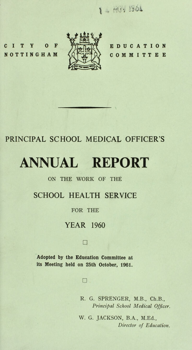 \ r*/uh II CITY OF NOTTINGHAM EDUCATION COMMITTEE PRINCIPAL SCHOOL MEDICAL OFFICER’S ANNUAL REPORT ON THE WORK OF THE SCHOOL HEALTH SERVICE FOR THE YEAR 1960 □ Adopted by the Education Committee at its Meeting held on 25th October, 1961. □ R. G. SPRENGER, M.B., Ch.B., Principal School Medical Officer. W. G. JACKSON, B.A., M.Ed., Director of Education.
