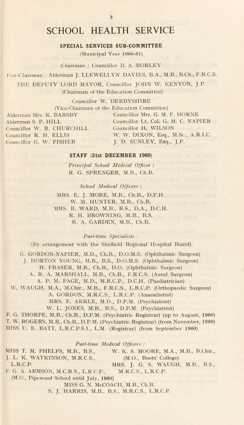 SCHOOL HEALTH SERVICE SPECIAL SERVICES SUB-COMMITTEE (Municipal Year Chairman : Councillor B. A. M OR LEY Vice-Chairman : Alderman J. LLEWELLYN DAVIES, B.A., M.B., B.Cii., F.R.C.S. THE DEPUTY LORD MAYOR, Councillor JOHN W. KENYON, J.P. (Chairman of the Education Committee) Councillor W. DERBYSHIRE (Vice-Chairman of the Education Committee) Alderman Mrs. K. BARSBY Alderman S. P. HILL Councillor W. R. CHURCHILL Councillor R. H. ELLIS Councillor G. W. FISHER Councillor Mrs. G. M. F. HORNE Councillor Lt. Col. G. H. C. NAPIER Councillor H. WILSON W. W. DIXON, Esq., M.Sc., A.R.I.C. J. D. SUNLEY, Esq., J.P. STAFF (31st DECEMBER 1960) Principal School Medical Officer : R. G. SPRENGER, M.B., Ch.B. School Medical Officers : MRS. E. J. MORE, M.B., Ch.B., D.P.H. W. M. HUNTER, M.B., Ch.B. MRS. B. WARD, M.B., B.S., D.A., D.C.H. R. H. BROWNING, M.B., B.S. R. A. GARDEN, M.B., Ch.B. Part-time Specialists : (By arrangement with the Sheffield Regional Hospital Board) G. GORDON-NAPIER, M.D., Ch.B., D.O.M.S. (Ophthalmic Surgeon) J. HORTON YOUNG, M.B., B.S., D.O.M.S. (Ophthalmic Surgeon) H. FRASER, M.B., Ch.B., D.O. (Ophthalmic Surgeon) A. R. A. MARSHALL, M.B., Ch.B., F.R.C.S. (Aural Surgeon) A. P. M. PAGE, M.D., M.R.C.P., D.C.H. (Paediatrician) W. WAUGH, M.A., M.Chir., M.B., F.R.C.S., L.R.C.P. (Orthopaedic Surgeon) A. GORDON, M.R.C.S., L.R.C.P. (Anaesthetist) MRS. E. ARKLE, M.D., D.P.M. (Psychiatrist) W. L. JONES, M.B., B.S., D.P.M. (Psychiatrist) F. G. THORPE, M.B., Ch.B., D.P.M. (Psychiatric Registrar) (up to August, 1960) T. W. ROGERS, M.B., Ch.B., D.P.M. (Psychiatric Registrar) (from November, I960) MISS U. E. BATT, L.R.C.P.S.I., L.M. (Registrar) (from September 1960) Part-time Medical Officers : MISS T. M. PHELPS, M.B., B.S., W. K. S. MOORE, M.A., M.B., B.Chir., J. L. K. WATKINSON, M.R.C.S., (M.O., Boots’ College) L.R.C.P. MRS. J. G. S. WAUGH, M.B., B.S., F. G. A. ARMSON, M.C.R.S., L.R.C.P., M.R.C.S., L.R.C.P. (M.O., Pipewood School until July, 1960) MISS G. N. McCOACIT, M.B., Ch.B. S. J. HARRIS, M.B., B.S., M.R.C.S., L.R.C.P.