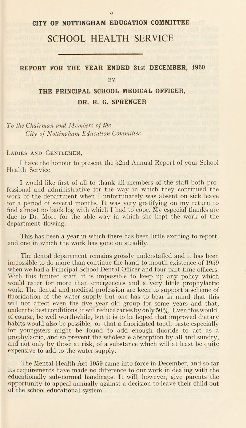 CITY OF NOTTINGHAM EDUCATION COMMITTEE SCHOOL HEALTH SERVICE REPORT FOR THE YEAR ENDED 31st DECEMBER, 1960 BY THE PRINCIPAL SCHOOL MEDICAL OFFICER, DR. R. G. SPRENGER To the Chairman and Members of the City of Nottingham Education Committee Ladies and Gentlemen, I have the honour to present the 52nd Annual Report of your School Health Service. I would like first of all to thank all members of the staff both pro¬ fessional and administrative for the way in which they continued the work of the department when I unfortunately was absent on sick leave for a period of several months. It was very gratifying on my return to find almost no back log with which I had to cope. My especial thanks are due to Dr. More for the able way in which she kept the work of the department flowing. This has been a year in which there has been little exciting to report, and one in which the work has gone on steadily. The dental department remains grossly understaffed and it has been impossible to do more than continue the hand to mouth existence of 1959 when we had a Principal School Dental Officer and four part-time officers. With this limited staff, it is impossible to keep up any policy which would cater for more than emergencies and a very little prophylactic work. The dental and medical profession are keen to support a scheme of fluoridation of the water supply but one has to bear in mind that this will not affect even the five year old group for some years and that, under the best conditions, it will reduce caries by only 50%. Even this would, of course, be well worthwhile, but it is to be hoped that improved dietary habits would also be possible, or that a fluoridated tooth paste especially for youngsters might be found to add enough fluoride to act as a prophylactic, and so prevent the wholesale absorption by nil and sundry, and not only by those at risk, of a substance which will at least be quite expensive to add to the water supply. The Mental Health Act 1959 came into force in December, and so far its requirements have made no difference to our work in dealing with the educationally sub-normal handicaps. It will, however, give parents the opportunity to appeal annually against a decision to leave their child out of the school educational system.