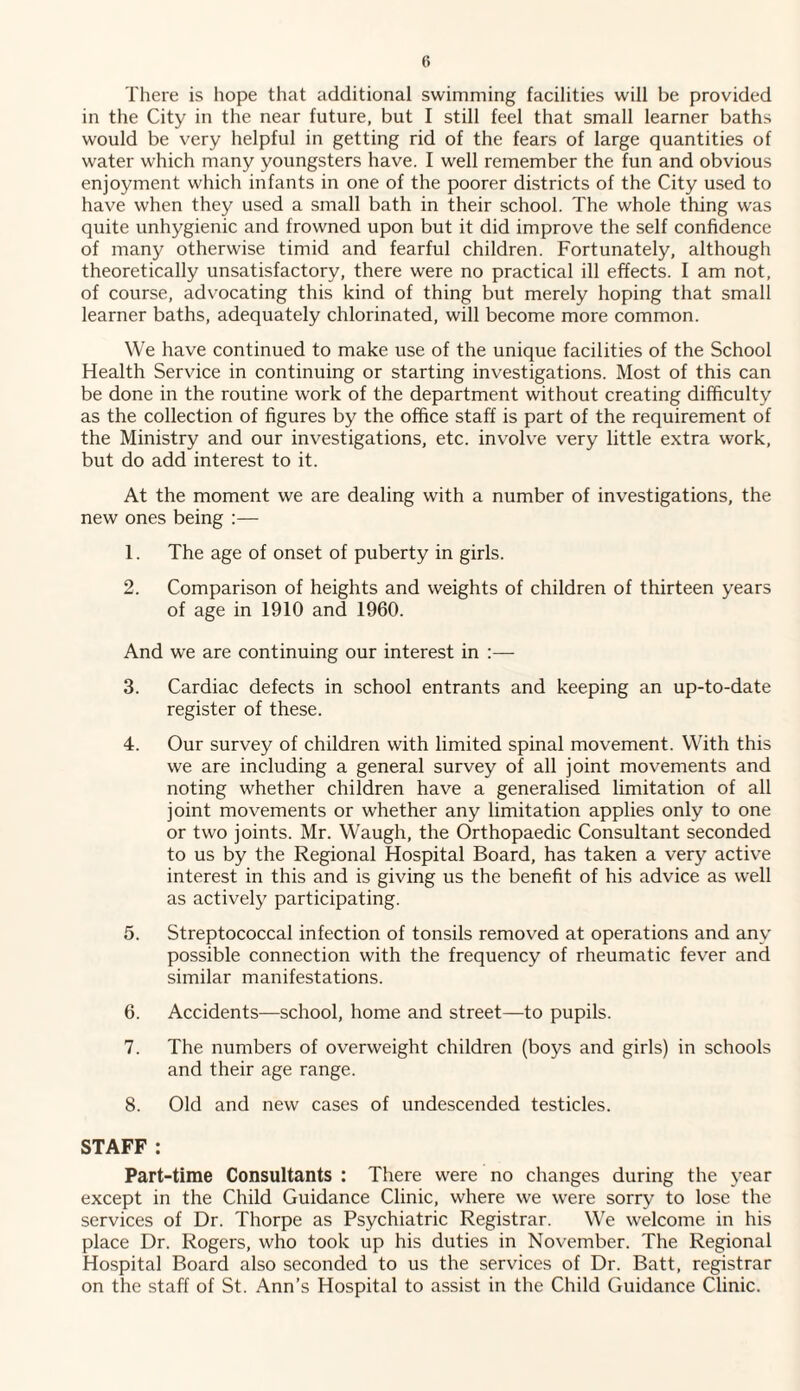 There is hope that additional swimming facilities will be provided in the City in the near future, but I still feel that small learner baths would be very helpful in getting rid of the fears of large quantities of water which many youngsters have. I well remember the fun and obvious enjoyment which infants in one of the poorer districts of the City used to have when they used a small bath in their school. The whole thing was quite unhygienic and frowned upon but it did improve the self confidence of many otherwise timid and fearful children. Fortunately, although theoretically unsatisfactory, there were no practical ill effects. I am not, of course, advocating this kind of thing but merely hoping that small learner baths, adequately chlorinated, will become more common. We have continued to make use of the unique facilities of the School Health Service in continuing or starting investigations. Most of this can be done in the routine work of the department without creating difficulty as the collection of figures by the office staff is part of the requirement of the Ministry and our investigations, etc. involve very little extra work, but do add interest to it. At the moment we are dealing with a number of investigations, the new ones being :— 1. The age of onset of puberty in girls. 2. Comparison of heights and weights of children of thirteen years of age in 1910 and 1960. And we are continuing our interest in :— 3. Cardiac defects in school entrants and keeping an up-to-date register of these. 4. Our survey of children with limited spinal movement. With this we are including a general survey of all joint movements and noting whether children have a generalised limitation of all joint movements or whether any limitation applies only to one or two joints. Mr. Waugh, the Orthopaedic Consultant seconded to us by the Regional Hospital Board, has taken a very active interest in this and is giving us the benefit of his advice as well as actively participating. 5. Streptococcal infection of tonsils removed at operations and any possible connection with the frequency of rheumatic fever and similar manifestations. 6. Accidents—school, home and street—to pupils. 7. The numbers of overweight children (boys and girls) in schools and their age range. 8. Old and new cases of undescended testicles. STAFF : Part-time Consultants : There were no changes during the year except in the Child Guidance Clinic, where we were sorry to lose the services of Dr. Thorpe as Psychiatric Registrar. We welcome in his place Dr. Rogers, who took up his duties in November. The Regional Hospital Board also seconded to us the services of Dr. Batt, registrar on the staff of St. Ann’s Hospital to assist in the Child Guidance Clinic.