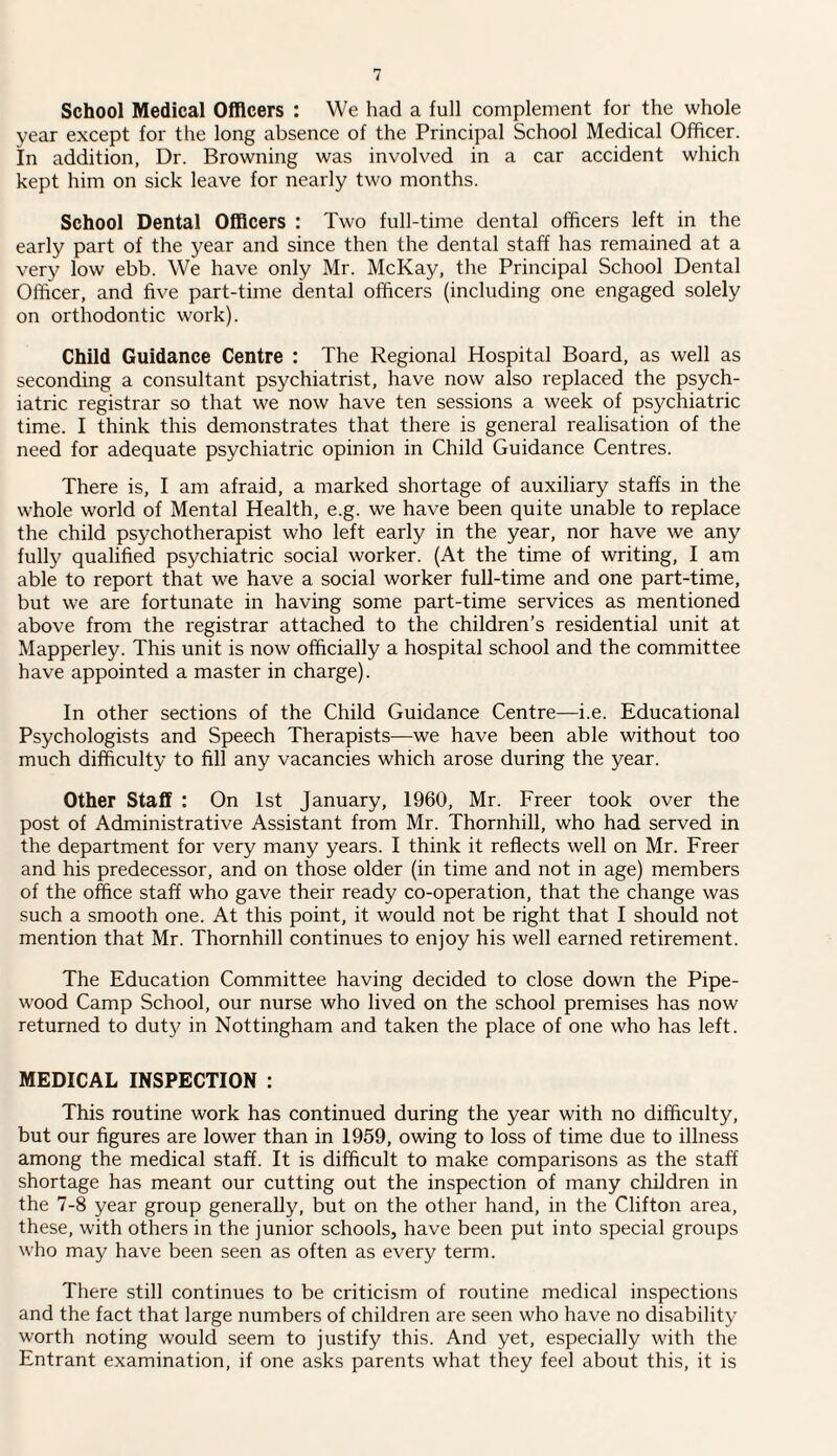 School Medical Officers : We had a full complement for the whole year except for the long absence of the Principal School Medical Officer. In addition, Dr. Browning was involved in a car accident which kept him on sick leave for nearly two months. School Dental Officers : Two full-time dental officers left in the early part of the year and since then the dental staff has remained at a very low ebb. We have only Mr. McKay, the Principal School Dental Officer, and five part-time dental officers (including one engaged solely on orthodontic work). Child Guidance Centre : The Regional Hospital Board, as well as seconding a consultant psychiatrist, have now also replaced the psych¬ iatric registrar so that we now have ten sessions a week of psychiatric time. I think this demonstrates that there is general realisation of the need for adequate psychiatric opinion in Child Guidance Centres. There is, I am afraid, a marked shortage of auxiliary staffs in the whole world of Mental Health, e.g. we have been quite unable to replace the child psychotherapist who left early in the year, nor have we any fully qualified psychiatric social worker. (At the time of writing, I am able to report that we have a social worker full-time and one part-time, but we are fortunate in having some part-time services as mentioned above from the registrar attached to the children’s residential unit at Mapperley. This unit is now officially a hospital school and the committee have appointed a master in charge). In other sections of the Child Guidance Centre—i.e. Educational Psychologists and Speech Therapists—we have been able without too much difficulty to fill any vacancies which arose during the year. Other Staff : On 1st January, 1960, Mr. Freer took over the post of Administrative Assistant from Mr. Thornhill, who had served in the department for very many years. I think it reflects well on Mr. Freer and his predecessor, and on those older (in time and not in age) members of the office staff who gave their ready co-operation, that the change was such a smooth one. At this point, it would not be right that I should not mention that Mr. Thornhill continues to enjoy his well earned retirement. The Education Committee having decided to close down the Pipe- wood Camp School, our nurse who lived on the school premises has now returned to duty in Nottingham and taken the place of one who has left. MEDICAL INSPECTION : This routine work has continued during the year with no difficulty, but our figures are lower than in 1959, owing to loss of time due to illness among the medical staff. It is difficult to make comparisons as the staff shortage has meant our cutting out the inspection of many children in the 7-8 year group generally, but on the other hand, in the Clifton area, these, with others in the junior schools, have been put into special groups who may have been seen as often as every term. There still continues to be criticism of routine medical inspections and the fact that large numbers of children are seen who have no disability worth noting would seem to justify this. And yet, especially with the Entrant examination, if one asks parents what they feel about this, it is