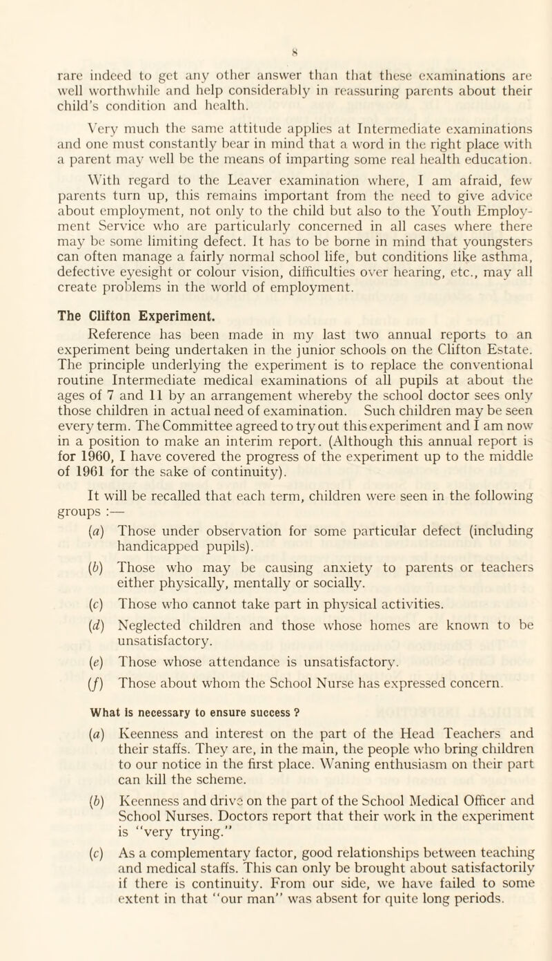 rare indeed to get any other answer than that these examinations are well worthwhile and help considerably in reassuring parents about their child’s condition and health. Very much the same attitude applies at Intermediate examinations and one must constantly bear in mind that a word in the right place with a parent may well be the means of imparting some real health education. With regard to the Leaver examination where, I am afraid, few parents turn up, this remains important from the need to give advice about employment, not only to the child but also to the Youth Employ¬ ment Service who are particularly concerned in all cases where there may be some limiting defect. It has to be borne in mind that youngsters can often manage a fairly normal school life, but conditions like asthma, defective eyesight or colour vision, difficulties over hearing, etc., may all create problems in the world of employment. The Clifton Experiment. Reference has been made in my last two annual reports to an experiment being undertaken in the junior schools on the Clifton Estate. The principle underlying the experiment is to replace the conventional routine Intermediate medical examinations of all pupils at about the ages of 7 and 11 by an arrangement whereby the school doctor sees only those children in actual need of examination. Such children may be seen every term. The Committee agreed to try out this experiment and I am now in a position to make an interim report. (Although this annual report is for 1960, I have covered the progress of the experiment up to the middle of 1961 for the sake of continuity). It will be recalled that each term, children were seen in the following groups :— (a) Those under observation for some particular defect (including handicapped pupils). (b) Those who may be causing anxiety to parents or teachers either physically, mentally or socially. (c) Those who cannot take part in physical activities. (id) Neglected children and those whose homes are known to be unsatisfactory. (ie) Those whose attendance is unsatisfactory. (/) Those about whom the School Nurse has expressed concern. What is necessary to ensure success ? (a) Keenness and interest on the part of the Head Teachers and their staffs. They are, in the main, the people who bring children to our notice in the first place. Waning enthusiasm on their part can kill the scheme. (b) Keenness and drive on the part of the School Medical Officer and School Nurses. Doctors report that their work in the experiment is “very trying.” (c) As a complementary factor, good relationships between teaching and medical staffs. This can only be brought about satisfactorily if there is continuity. From our side, we have failed to some extent in that “our man” was absent for quite long periods.