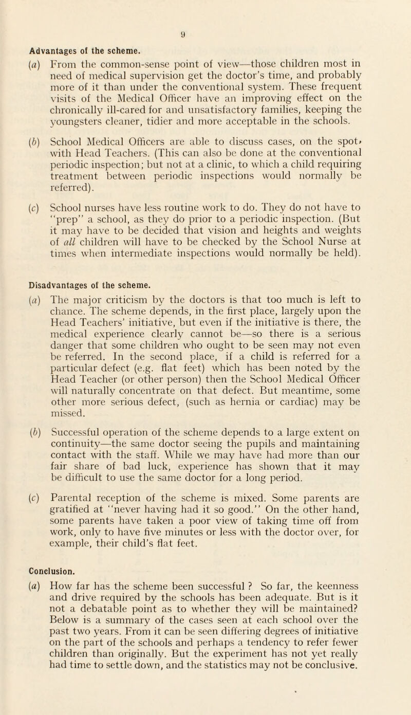 Advantages of the scheme. (a) From the common-sense point of view—those children most in need of medical supervision get the doctor’s time, and probably more of it than under the conventional system. These frequent visits of the Medical Officer have an improving effect on the chronically ill-cared for and unsatisfactory families, keeping the youngsters cleaner, tidier and more acceptable in the schools. (b) School Medical Officers are able to discuss cases, on the spot* with Head Teachers. (This can also be done at the conventional periodic inspection; but not at a clinic, to which a child requiring treatment between periodic inspections would normally be referred). (c) School nurses have less routine work to do. They do not have to “prep” a school, as they do prior to a periodic inspection. (But it may have to be decided that vision and heights and weights of all children will have to be checked by the School Nurse at times when intermediate inspections would normally be held). Disadvantages of the scheme. (a) The major criticism by the doctors is that too much is left to chance. The scheme depends, in the first place, largely upon the Head Teachers’ initiative, but even if the initiative is there, the medical experience clearly cannot be—so there is a serious danger that some children who ought to be seen may not even be referred. In the second place, if a child is referred for a particular defect (e.g. flat feet) which has been noted by the Head Teacher (or other person) then the School Medical Officer will naturally concentrate on that defect. But meantime, some other more serious defect, (such as hernia or cardiac) may be missed. (b) Successful operation of the scheme depends to a large extent on continuity—the same doctor seeing the pupils and maintaining contact with the staff. While we may have had more than our fair share of bad luck, experience has shown that it may be difficult to use the same doctor for a long period. (r) Parental reception of the scheme is mixed. Some parents are gratified at “never having had it so good.” On the other hand, some parents have taken a poor view of taking time off from work, only to have five minutes or less with the doctor over, for example, their child’s flat feet. Conclusion. (a) How far has the scheme been successful ? So far, the keenness and drive required by the schools has been adequate. But is it not a debatable point as to whether they will be maintained? Below is a summary of the cases seen at each school over the past two years. From it can be seen differing degrees of initiative on the part of the schools and perhaps a tendency to refer fewer children than originally. But the experiment has not yet really had time to settle down, and the statistics may not be conclusive.
