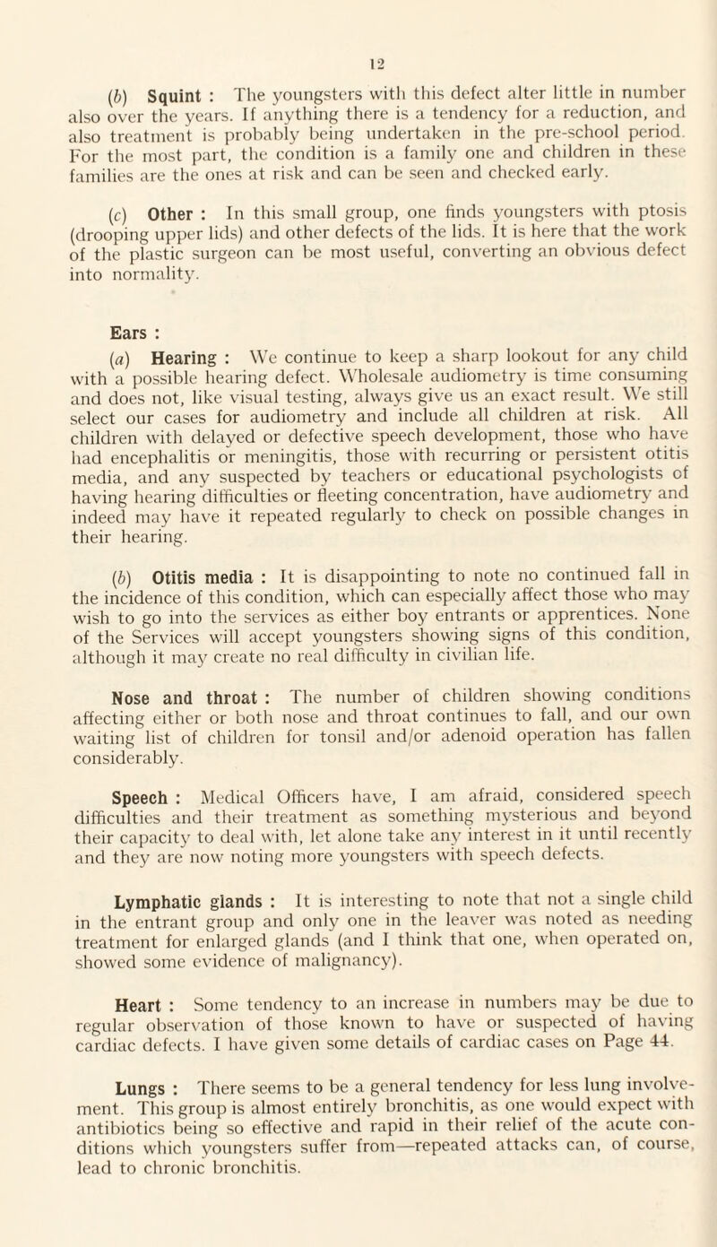 (b) Squint : The youngsters with this defect alter little in number also over the years. If anything there is a tendency for a reduction, and also treatment is probably being undertaken in the pre-school period. For the most part, the condition is a family one and children in these families are the ones at risk and can be seen and checked early. (c) Other : In this small group, one finds youngsters with ptosis (drooping upper lids) and other defects of the lids. It is here that the work of the plastic surgeon can be most useful, converting an obvious defect into normality. Ears : (a) Hearing : We continue to keep a sharp lookout for any child with a possible hearing defect. Wholesale audiometry is time consuming and does not, like visual testing, always give us an exact result. We still select our cases for audiometry and include all children at risk. All children with delayed or defective speech development, those who have had encephalitis or meningitis, those with recurring or persistent otitis media, and any suspected by teachers or educational psychologists of having hearing difficulties or fleeting concentration, have audiometry and indeed may have it repeated regularly to check on possible changes in their hearing. (b) Otitis media : It is disappointing to note no continued fall in the incidence of this condition, which can especially affect those who may wish to go into the services as either boy entrants or apprentices. None of the Services will accept youngsters showing signs of this condition, although it may create no real difficulty in civilian life. Nose and throat : The number of children showing conditions affecting either or both nose and throat continues to fall, and our own waiting list of children for tonsil and/or adenoid operation has fallen considerably. Speech : Medical Officers have, I am afraid, considered speech difficulties and their treatment as something mysterious and beyond their capacity to deal with, let alone take any interest in it until recently and they are now noting more youngsters with speech defects. Lymphatic glands : It is interesting to note that not a single child in the entrant group and only one in the leaver was noted as needing treatment for enlarged glands (and I think that one, when operated on, showed some evidence of malignancy). Heart : Some tendency to an increase in numbers may be due to regular observation of those known to have or suspected of having cardiac defects. I have given some details of cardiac cases on Page 44. Lungs : There seems to be a general tendency for less lung involve¬ ment. This group is almost entirely bronchitis, as one would expect with antibiotics being so effective and rapid in their relief of the acute con¬ ditions which youngsters suffer from—repeated attacks can, of course, lead to chronic bronchitis.