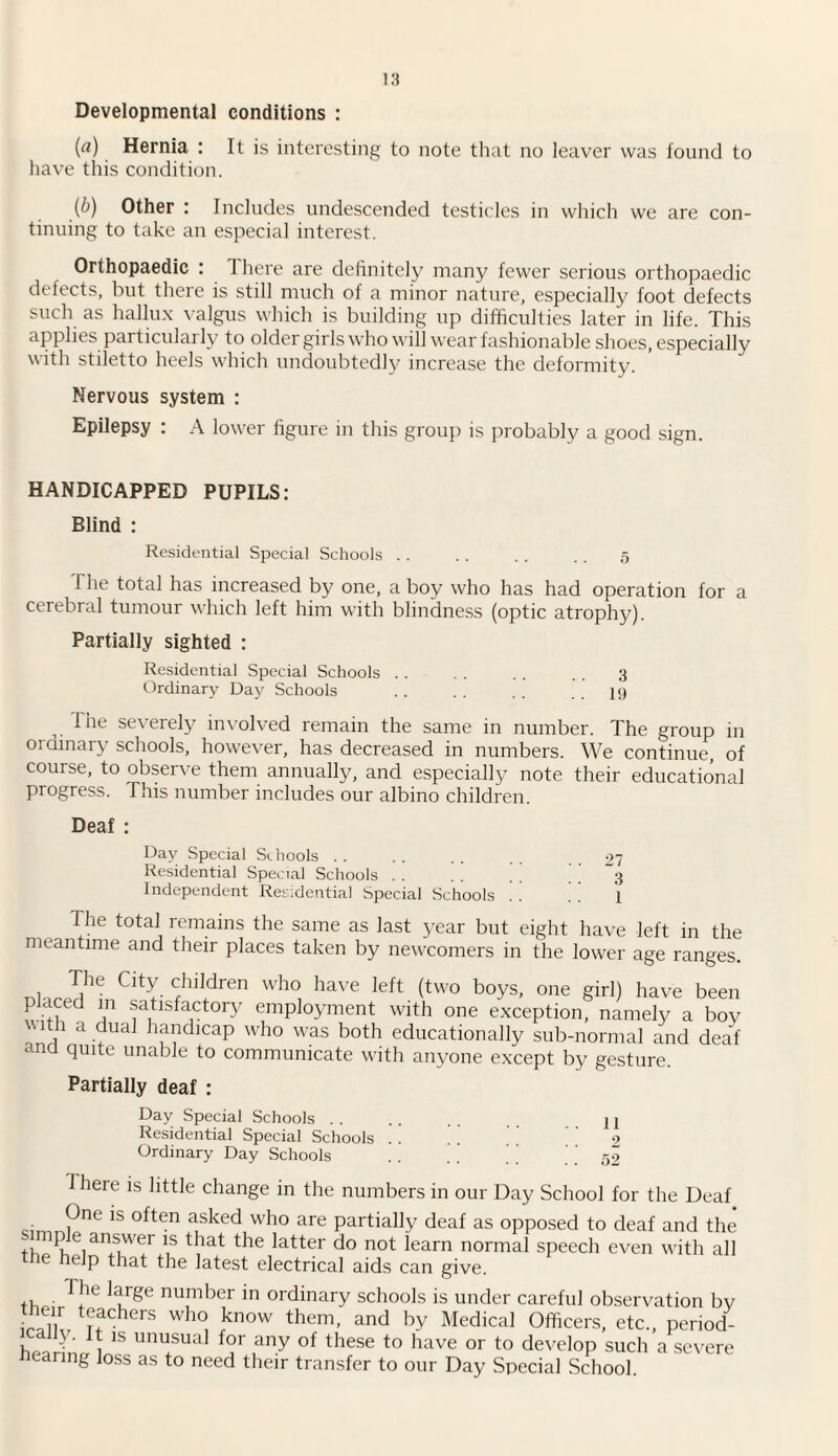 Developmental conditions : (rt) Hernia : It is interesting to note that no leaver was found to have this condition. (b) Other : Includes undescended testicles in which we are con¬ tinuing to take an especial interest. Orthopaedic : 1 here are definitely many fewer serious orthopaedic defects, but there is still much of a minor nature, especially foot defects such as hallux valgus which is building up difficulties later in life. This applies pai ticularly to older girls who will wear fashionable shoes, especially with stiletto heels which undoubtedly increase the deformity. Nervous system : Epilepsy : A lower figure in this group is probably a good sign. HANDICAPPED PUPILS: Blind : Residential Special Schools .. .. . . . . 5 The total has increased by one, a boy who has had operation for a cerebral tumour which left him with blindness (optic atrophy). Partially sighted : Residential Special Schools . . . . . . . . 3 Ordinary Day Schools . ' ' 19 The severely involved remain the same in number. The group in ordinary schools, however, has decreased in numbers. We continue, of course, to observe them annually, and especially note their educational progress. This number includes our albino children. Deaf : Day Special Schools Residential Special Schools . . Independent Residential Special Schools 27 3 1 The total remains the same as last year but eight have left in the meantime and their places taken by newcomers in the lower age ranges. , rJ,he CitY children who have left (two boys, one girl) have been placed m satisfactory employment with one exception, namely a boy with a dual handicap who was both educationally sub-normal and deaf ana quite unable to communicate with anyone except by gesture. Partially deaf : Day Special Schools . . Residential Special Schools Ordinary Day Schools 11 2 52 1 here is little change in the numbers in our Day School for the Deaf One is often asked who are partially deaf as opposed to deaf and the simp e answer is that the latter do not learn normal speech even with all the help that the latest electrical aids can give. 1 he large number in ordinary schools is under careful observation by irallv t?fchers wh° know them> and by Medical Officers, etc., period- hSrL 1 15 unu+sual f°r ,any of these to have or to develop such a severe nearing loss as to need their transfer to our Day Special School.