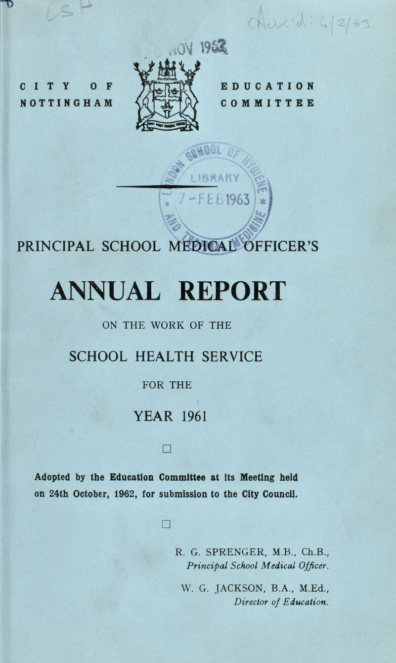 OM 19v2Il ANNUAL REPORT ON THE WORK OF THE SCHOOL HEALTH SERVICE FOR THE YEAR 1961 □ Adopted by the Education Committee at its Meeting held on 24th October, 1962, for submission to the City Council. □ R. G. SPRENGER, M.B., Ch.B., Principal School Medical Officer. W. G. JACKSON, B.A., M.Ed., Director of Education.