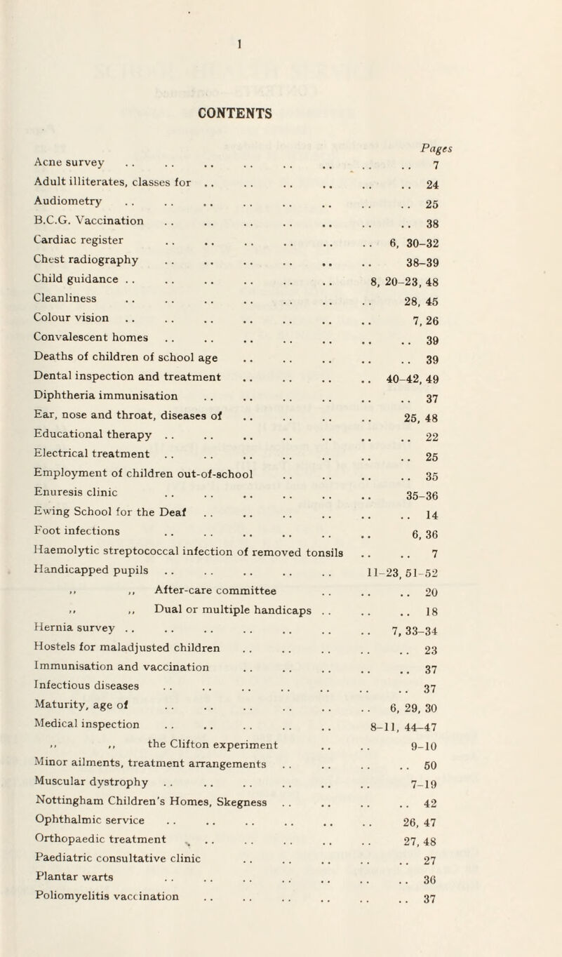 CONTENTS Acne survey Pages ..7 Adult illiterates, classes for .. .. 24 Audiometry .. 25 B.C.G. Vaccination .. 38 Cardiac register .. 6, 30-32 Chest radiography 38-39 Child guidance 8, 20-23, 48 Cleanliness 28, 45 Colour vision 7, 26 Convalescent homes .. 39 Deaths of children of school age .. 39 Dental inspection and treatment •, 40-42, 49 Diphtheria immunisation .. 37 Ear, nose and throat, diseases of 25, 48 Educational therapy .. .. 22 Electrical treatment .. 25 Employment of children out-of-school .. 35 Enuresis clinic 35-36 Ewing School for the Deaf .. 14 Foot infections 6, 36 Haemolytic streptococcal infection of removed tonsils 7 Handicapped pupils 11-23,51-52 ,, ,, After-care committee .. 20 ,, ,, Dual or multiple handicaps .. 18 Hernia survey 7,33-34 Hostels for maladjusted children .. 23 Immunisation and vaccination .. 37 Infectious diseases .. 37 Maturity, age of .. 6, 29, 30 Medical inspection 8-11, 44-47 .. ,, the Clifton experiment 9-10 Minor ailments, treatment arrangements .. 50 Muscular dystrophy 7-19 Nottingham Children’s Homes, Skegness ..42 Ophthalmic service 26, 47 Orthopaedic treatment > ., 27, 48 Paediatric consultative clinic .. 27 Plantar warts .. 36 Poliomyelitis vaccination .. 37