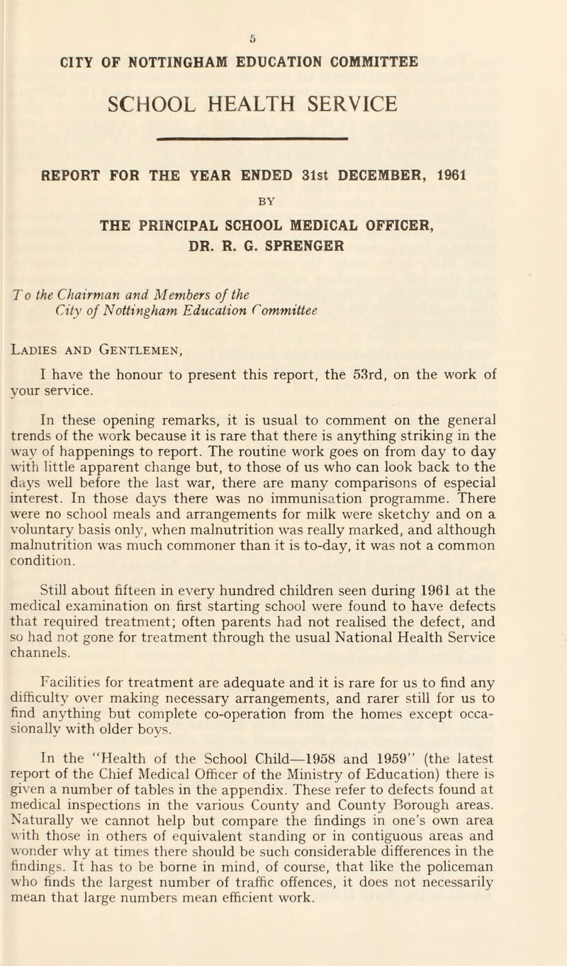 SCHOOL HEALTH SERVICE REPORT FOR THE YEAR ENDED 31st DECEMBER, 1961 BY THE PRINCIPAL SCHOOL MEDICAL OFFICER, DR. R. G. SPRENGER T o the Chairman and Members of the City of Nottingham Education Committee Ladies and Gentlemen, I have the honour to present this report, the 53rd, on the work of your service. In these opening remarks, it is usual to comment on the general trends of the work because it is rare that there is anything striking in the way of happenings to report. The routine work goes on from day to day with little apparent change but, to those of us who can look back to the days well before the last war, there are many comparisons of especial interest. In those days there was no immunisation programme. There were no school meals and arrangements for milk were sketchy and on a voluntary basis only, when malnutrition was really marked, and although malnutrition was much commoner than it is to-day, it was not a common condition. Still about fifteen in every hundred children seen during 1961 at the medical examination on first starting school were found to have defects that required treatment; often parents had not realised the defect, and so had not gone for treatment through the usual National Health Service channels. Facilities for treatment are adequate and it is rare for us to find any difficulty over making necessary arrangements, and rarer still for us to find anything but complete co-operation from the homes except occa¬ sionally with older boys. In the “Health of the School Child—1958 and 1959” (the latest report of the Chief Medical Officer of the Ministry of Education) there is given a number of tables in the appendix. These refer to defects found at medical inspections in the various County and County Borough areas. Naturally we cannot help but compare the findings in one’s own area with those in others of equivalent standing or in contiguous areas and wonder why at times there should be such considerable differences in the findings. It has to be borne in mind, of course, that like the policeman who finds the largest number of traffic offences, it does not necessarily mean that large numbers mean efficient work.