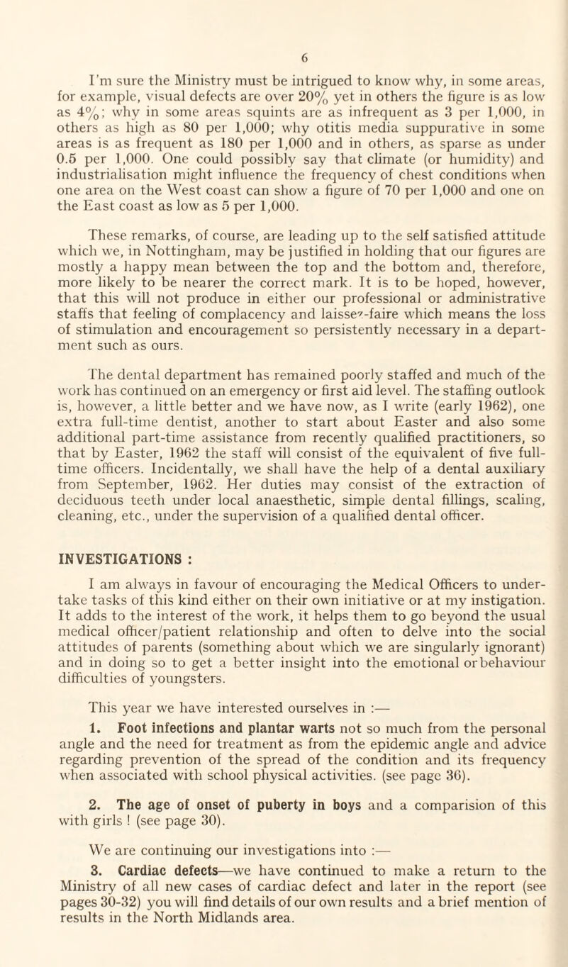 I’m sure the Ministry must be intrigued to know why, in some areas, for example, visual defects are over 20% yet in others the figure is as low as 4%; why in some areas squints are as infrequent as 3 per 1,000, in others as high as 80 per 1,000; why otitis media suppurative in some areas is as frequent as 180 per 1,000 and in others, as sparse as under 0.5 per 1,000. One could possibly say that climate (or humidity) and industrialisation might influence the frequency of chest conditions when one area on the West coast can show a figure of 70 per 1,000 and one on the East coast as low as 5 per 1,000. These remarks, of course, are leading up to the self satisfied attitude which we, in Nottingham, may be justified in holding that our figures are mostly a happy mean between the top and the bottom and, therefore, more likely to be nearer the correct mark. It is to be hoped, however, that this will not produce in either our professional or administrative staffs that feeling of complacency and laissez-faire which means the loss of stimulation and encouragement so persistently necessary in a depart¬ ment such as ours. The dental department has remained poorly staffed and much of the work has continued on an emergency or first aid level. The staffing outlook is, however, a little better and we have now, as I write (early 1962), one extra full-time dentist, another to start about Easter and also some additional part-time assistance from recently qualified practitioners, so that by Easter, 1962 the staff will consist of the equivalent of five full¬ time officers. Incidentally, we shall have the help of a dental auxiliary from September, 1962. Her duties may consist of the extraction of deciduous teeth under local anaesthetic, simple dental fillings, scaling, cleaning, etc., under the supervision of a qualified dental officer. INVESTIGATIONS : I am always in favour of encouraging the Medical Officers to under¬ take tasks of this kind either on their own initiative or at my instigation. It adds to the interest of the work, it helps them to go beyond the usual medical officer/patient relationship and often to delve into the social attitudes of parents (something about which we are singularly ignorant) and in doing so to get a better insight into the emotional or behaviour difficulties of youngsters. This year we have interested ourselves in :— 1. Foot infections and plantar warts not so much from the personal angle and the need for treatment as from the epidemic angle and advice regarding prevention of the spread of the condition and its frequency when associated with school physical activities, (see page 36). 2. The age of onset of puberty in boys and a comparision of this with girls ! (see page 30). We are continuing our investigations into :— 3. Cardiac defects—we have continued to make a return to the Ministry of all new cases of cardiac defect and later in the report (see pages 30-32) you will find details of our own results and a brief mention of results in the North Midlands area.