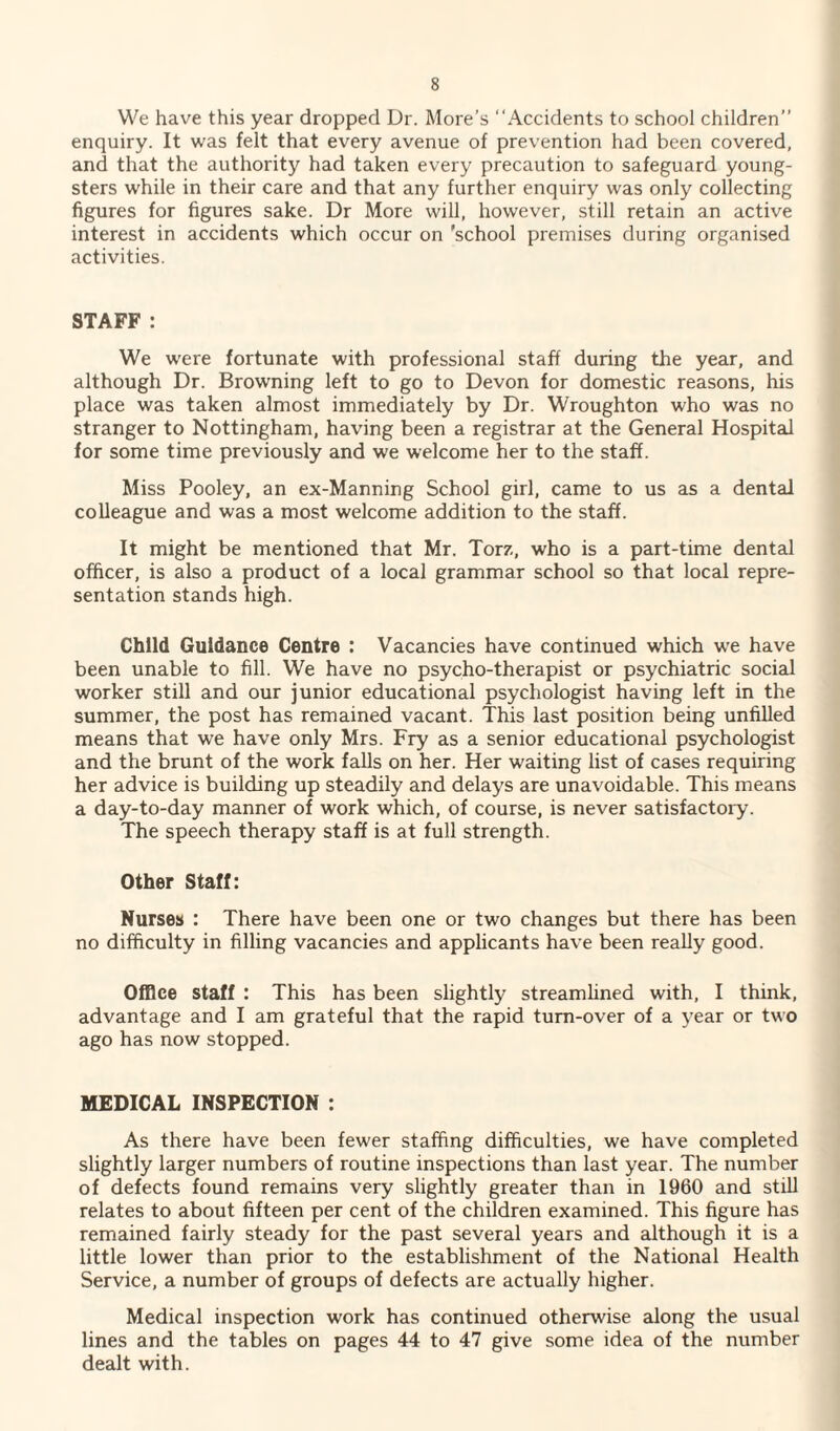 We have this year dropped Dr. More’s “Accidents to school children” enquiry. It was felt that every avenue of prevention had been covered, and that the authority had taken every precaution to safeguard young¬ sters while in their care and that any further enquiry was only collecting figures for figures sake. Dr More will, however, still retain an active interest in accidents which occur on 'school premises during organised activities. STAFF : We were fortunate with professional staff during the year, and although Dr. Browning left to go to Devon for domestic reasons, his place was taken almost immediately by Dr. Wroughton who was no stranger to Nottingham, having been a registrar at the General Hospital for some time previously and we welcome her to the staff. Miss Pooley, an ex-Manning School girl, came to us as a dental colleague and was a most welcome addition to the staff. It might be mentioned that Mr. Torz, who is a part-time dental officer, is also a product of a local grammar school so that local repre¬ sentation stands high. Child Guidance Centre : Vacancies have continued which we have been unable to fill. We have no psycho-therapist or psychiatric social worker still and our junior educational psychologist having left in the summer, the post has remained vacant. This last position being unfilled means that we have only Mrs. Fry as a senior educational psychologist and the brunt of the work falls on her. Her waiting list of cases requiring her advice is building up steadily and delays are unavoidable. This means a day-to-day manner of work which, of course, is never satisfactory. The speech therapy staff is at full strength. Other Staff: Nurses : There have been one or two changes but there has been no difficulty in filling vacancies and applicants have been really good. Office staff : This has been slightly streamlined with, I think, advantage and I am grateful that the rapid turn-over of a year or two ago has now stopped. MEDICAL INSPECTION : As there have been fewer staffing difficulties, we have completed slightly larger numbers of routine inspections than last year. The number of defects found remains very slightly greater than in 1960 and still relates to about fifteen per cent of the children examined. This figure has remained fairly steady for the past several years and although it is a little lower than prior to the establishment of the National Health Service, a number of groups of defects are actually higher. Medical inspection work has continued otherwise along the usual lines and the tables on pages 44 to 47 give some idea of the number dealt with.