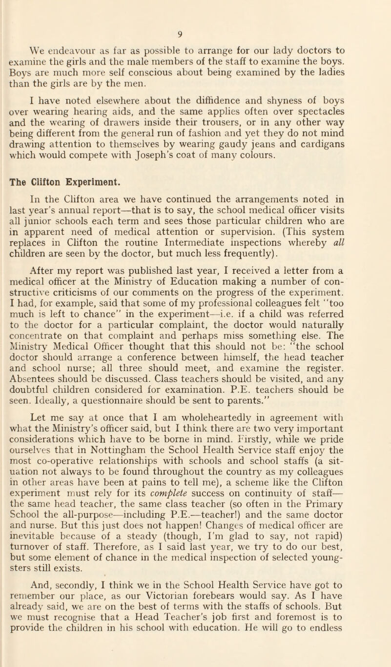 We endeavour as far as possible to arrange for our lady doctors to examine the girls and the male members of the staff to examine the boys. Boys are much more self conscious about being examined by the ladies than the girls are by the men. I have noted elsewhere about the diffidence and shyness of boys over wearing hearing aids, and the same applies often over spectacles and the wearing of drawers inside their trousers, or in any other way being different from the general run of fashion and yet they do not mind drawing attention to themselves by wearing gaudy jeans and cardigans which would compete with Joseph’s coat of many colours. The Clifton Experiment. In the Clifton area we have continued the arrangements noted in last year’s annual report—that is to say, the school medical officer visits all junior schools each term and sees those particular children who are in apparent need of medical attention or supervision. (This system replaces in Clifton the routine Intermediate inspections whereby all children are seen by the doctor, but much less frequently). After my report was published last year, I received a letter from a medical officer at the Ministry of Education making a number of con¬ structive criticisms of our comments on the progress of the experiment. I had, for example, said that some of my professional colleagues felt “too much is left to chance’’ in the experiment—i.e. if a child was referred to the doctor for a particular complaint, the doctor would naturally concentrate on that complaint and perhaps miss something else. The Ministry Medical Officer thought that this should not be: “the school doctor should arrange a conference between himself, the head teacher and school nurse; all three should meet, and examine the register. Absentees should be discussed. Class teachers should be visited, and any doubtful children considered for examination. P.E. teachers should be seen. Ideally, a questionnaire should be sent to parents.” Let me say at once that I am wholeheartedly in agreement with what the Ministry’s officer said, but I think there are two very important considerations which have to be borne in mind. Firstly, while we pride ourselves that in Nottingham the School Health Service staff enjoy the most co-operative relationships with schools and school staffs (a sit¬ uation not always to be found throughout the country as my colleagues in other areas have been at pains to tell me), a scheme like the Clifton experiment must rely for its complete success on continuity of staff— the same head teacher, the same class teacher (so often in the Primary School the all-purpose—including P.E.—teacher!) and the same doctor and nurse. But this just does not happen! Changes of medical officer are inevitable because of a steady (though, I’m glad to say, not rapid) turnover of staff. Therefore, as I said last year, we try to do our best, but some element of chance in the medical inspection of selected young¬ sters still exists. And, secondly, I think we in the School Health Service have got to remember our place, as our Victorian forebears would say. As I have already said, we are on the best of terms with the staffs of schools. But we must recognise that a Head Teacher’s job first and foremost is to provide the children in his school with education. He will go to endless