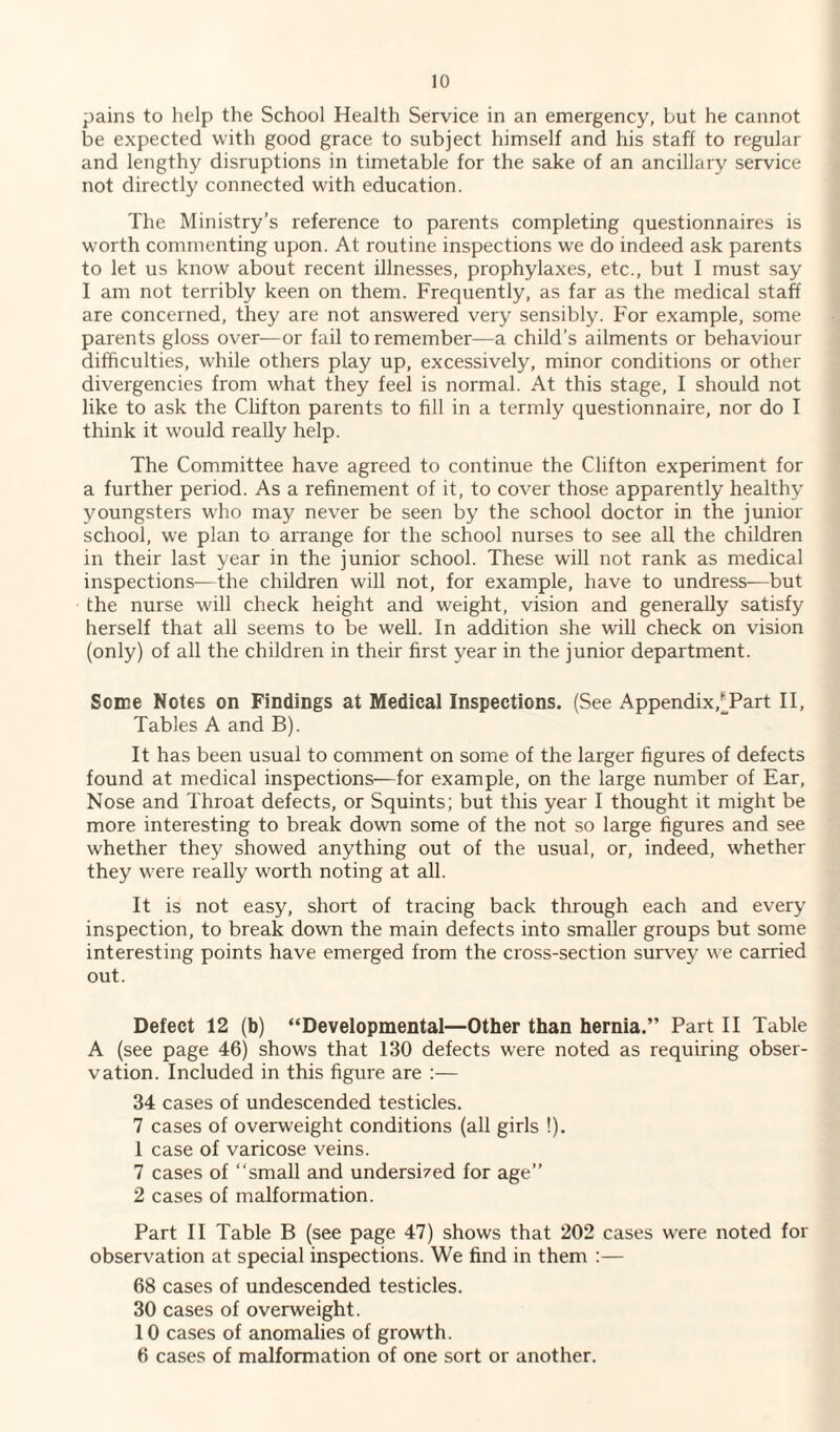 pains to help the School Health Service in an emergency, but he cannot be expected with good grace to subject himself and his staff to regular and lengthy disruptions in timetable for the sake of an ancillary service not directly connected with education. The Ministry’s reference to parents completing questionnaires is worth commenting upon. At routine inspections we do indeed ask parents to let us know about recent illnesses, prophylaxes, etc., but I must say I am not terribly keen on them. Frequently, as far as the medical staff are concerned, they are not answered very sensibly. For example, some parents gloss over—or fail to remember—a child’s ailments or behaviour difficulties, while others play up, excessively, minor conditions or other divergencies from what they feel is normal. At this stage, I should not like to ask the Clifton parents to fill in a termly questionnaire, nor do I think it would really help. The Committee have agreed to continue the Clifton experiment for a further period. As a refinement of it, to cover those apparently healthy youngsters who may never be seen by the school doctor in the junior school, we plan to arrange for the school nurses to see all the children in their last year in the junior school. These will not rank as medical inspections—the children will not, for example, have to undress—but the nurse will check height and weight, vision and generally satisfy herself that all seems to be well. In addition she will check on vision (only) of all the children in their first year in the junior department. Some Notes on Findings at Medical Inspections. (See Appendix,[Part II, Tables A and B). It has been usual to comment on some of the larger figures of defects found at medical inspections—for example, on the large number of Ear, Nose and Throat defects, or Squints; but this year I thought it might be more interesting to break down some of the not so large figures and see whether they showed anything out of the usual, or, indeed, whether they were really worth noting at all. It is not easy, short of tracing back through each and every inspection, to break down the main defects into smaller groups but some interesting points have emerged from the cross-section survey we carried out. Defect 12 (b) “Developmental—Other than hernia.” Part II Table A (see page 46) shows that 130 defects were noted as requiring obser¬ vation. Included in this figure are :— 34 cases of undescended testicles. 7 cases of overweight conditions (all girls !). 1 case of varicose veins. 7 cases of “small and undersi7ed for age” 2 cases of malformation. Part II Table B (see page 47) shows that 202 cases were noted for observation at special inspections. We find in them :— 68 cases of undescended testicles. 30 cases of overweight. 10 cases of anomalies of growth. 6 cases of malformation of one sort or another.