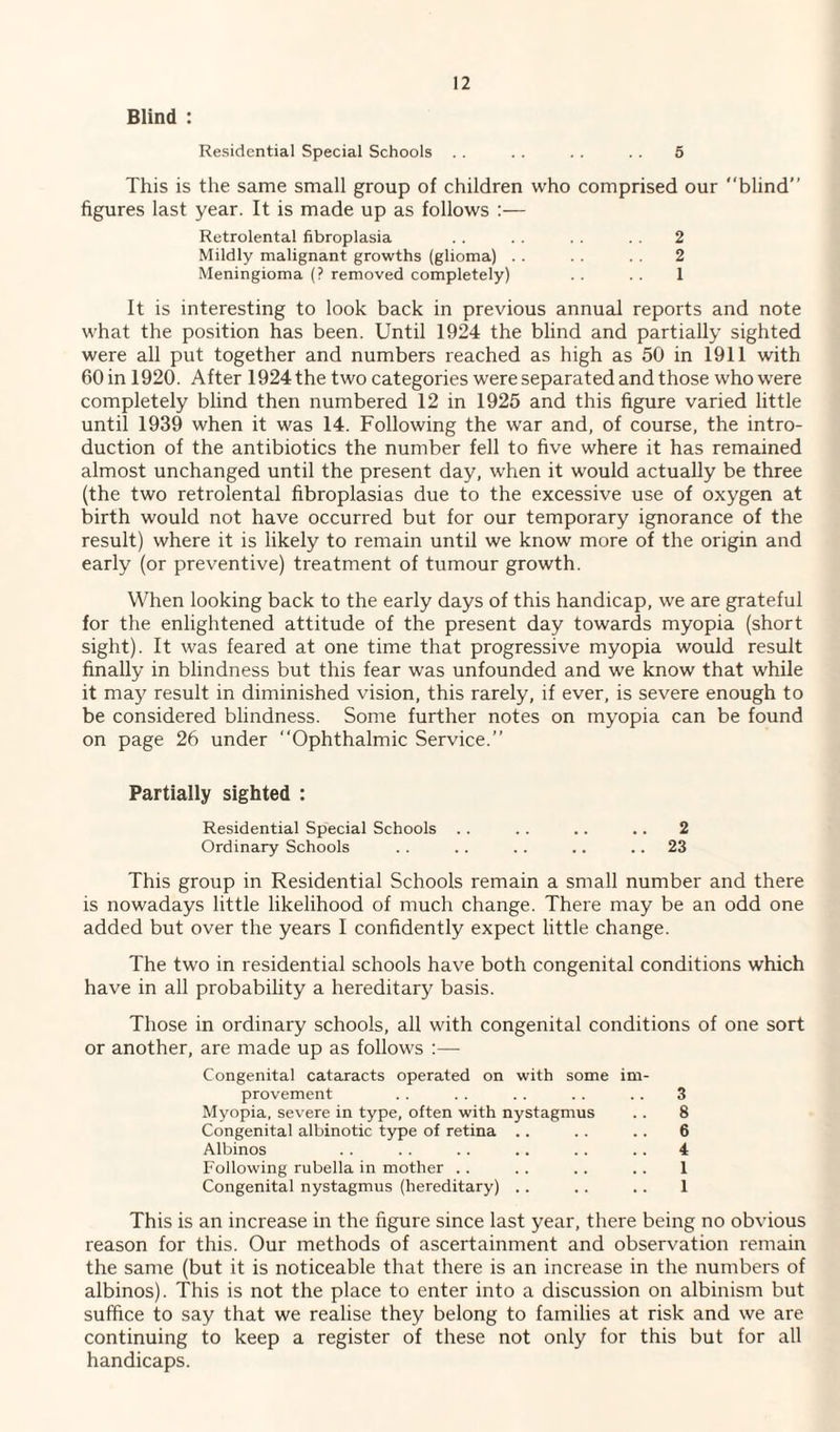 Blind : Residential Special Schools . . .. .. .. 5 This is the same small group of children who comprised our blind” figures last year. It is made up as follows :— Retrolental fibroplasia . . .. . . .. 2 Mildly malignant growths (glioma) .. .. .. 2 Meningioma (? removed completely) . . .. 1 It is interesting to look back in previous annual reports and note what the position has been. Until 1924 the blind and partially sighted were all put together and numbers reached as high as 50 in 1911 with 60 in 1920. After 1924 the two categories were separated and those who were completely blind then numbered 12 in 1925 and this figure varied little until 1939 when it was 14. Following the war and, of course, the intro¬ duction of the antibiotics the number fell to five where it has remained almost unchanged until the present day, when it would actually be three (the two retrolental fibroplasias due to the excessive use of oxygen at birth would not have occurred but for our temporary ignorance of the result) where it is likely to remain until we know more of the origin and early (or preventive) treatment of tumour growth. When looking back to the early days of this handicap, we are grateful for the enlightened attitude of the present day towards myopia (short sight). It was feared at one time that progressive myopia would result finally in blindness but this fear was unfounded and we know that while it may result in diminished vision, this rarely, if ever, is severe enough to be considered blindness. Some further notes on myopia can be found on page 26 under Ophthalmic Service.” Partially sighted : Residential Special Schools .. .. .. .. 2 Ordinary Schools . . .. .. .. .. 23 This group in Residential Schools remain a small number and there is nowadays little likelihood of much change. There may be an odd one added but over the years I confidently expect little change. The two in residential schools have both congenital conditions which have in all probability a hereditary basis. Those in ordinary schools, all with congenital conditions of one sort or another, are made up as follows :— Congenital cataracts operated on with some im¬ provement .. . . . . .. .. 3 Myopia, severe in type, often with nystagmus .. 8 Congenital albinotic type of retina .. .. .. 6 Albinos .. . . .. .. .. .. 4 Following rubella in mother . . .. .. .. 1 Congenital nystagmus (hereditary) .. .. .. 1 This is an increase in the figure since last year, there being no obvious reason for this. Our methods of ascertainment and observation remain the same (but it is noticeable that there is an increase in the numbers of albinos). This is not the place to enter into a discussion on albinism but suffice to say that we realise they belong to families at risk and we are continuing to keep a register of these not only for this but for all handicaps.